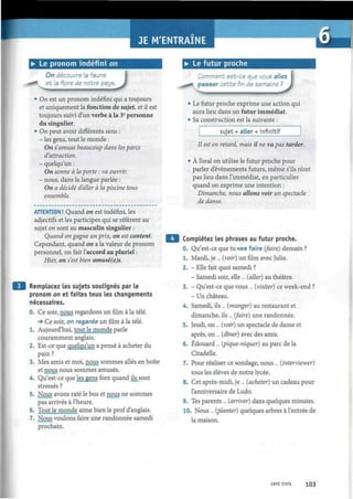 JE M'ENTRAINE
• Le pronom indéfini on
On découvre la faune
et la flore de notre pays.
J• On est un pronom indéfini qui a toujours
et uniquement la fonction de sujet, et il est
toujours suivi d'un verbe à la 3e
personne
du singulier.
• On peut avoir différents sens :
- les gens, tout le monde :
On s'amuse beaucoup dans les parcs
d'attraction.
- quelqu'un :
On sonne à la porte : va ouvrir.
- nous, dans la langue parlée :
On a décidé d'aller à la piscine tous
ensemble.
ATTENTION ! Quand on est indéfini, les
adjectifs et les participes qui se réfèrent au
sujet on sont au masculin singulier :
Quand on gagne un prix, on est content.
Cependant, quand on a la valeur de pronom
personnel, on fait l'accord au pluriel :
Hier, on s'est bien amusé(e)s.
Remplacez les sujets soulignés par le
pronom on et faites tous les changements
nécessaires.
0. Ce soir, nous regardons un film à la télé.
•» Ce soir, on regarde un film à la télé.
1. Aujourd'hui, tout le monde parle
couramment anglais.
2. Est-ce que quelqu'un a pensé à acheter du
pain ?
3. Mes amis et moi, nous sommes allés en boîte
et nous nous sommes amusés.
4. Qu'est-ce que les gens font quand ils sont
stressés ?
5. Nous avons raté le bus et nous ne sommes
pas arrivés à l'heure.
6. Tout le monde aime bien le prof d'anglais.
Nous voulons faire une randonnée samedi
prochain.
• Le futur proche
Comment est-ce que vous allez
i passer cette fin de semaine ?
• Le futur proche exprime une action qui
aura lieu dans un futur irnmédiat.
• Sa construction est la suivante :
sujet + aller + infinitif
Il est en retard, mais il ne va pas tarder.
À l'oral on utilise le futur proche pour
parler d'événements futurs, même s'ils n'ont
pas lieu dans l'immédiat, en particulier
quand on exprime une intention :
Dimanche, nous allons voir un spectacle
de danse.
Complétez les phrases au futur proche.
0. Qu'est-ce que tu vas faire (faire) demain ?
1. Mardi, je ... (voir) un film avec Julie.
2. - Elle fait quoi samedi ?
- Samedi soir, elle ... (aller) au théâtre.
3. - Qu'est-ce que vous ... (visiter) ce week-end ?
- Un château.
4. Samedi, ils ... (manger) au restaurant et
dimanche, ils ... (faire) une randonnée.
5. Jeudi, on... (voir) un spectacle de danse et
après, on... (dîner) avec des amis.
6. Edouard... (pique-niquer) au parc de la
Citadelle.
7. Pour réaliser ce sondage, nous ... (interviewer)
tous les élèves de notre lycée.
8. Cet après-midi, je ... (acheter) un cadeau pour
l'anniversaire de Ludo.
9. Tes parents ... (arriver) dans quelques minutes.
10. Nous ... (planter) quelques arbres à l'entrée de
la maison.
cent trois 103
 