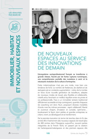 100
LES ANALYSES
PAR MARCHÉ
L’écosystème socioprofessionnel français se transforme à
grande vitesse, heurté par de fortes ruptures numériques,
une compréhension partielle des mutations à venir et la
nécessaire évolution de la culture d’entreprise.
Cette métamorphose n’est pas une mode, mais bien une
tendance de fond. Le nombre de freelances, de slashers et de
startupers est en constante augmentation : indice de la montée
en force d’une nouvelle génération de travailleurs, adeptes
de nouveaux modes de travail, plus flexibles et collaboratifs,
créatifs et/ou favorisant un meilleur équilibre entre vie privée et
vie professionnelle. Face à un immobilier tertiaire traditionnel
difficilement accessible et trop contraignant, quantité d’espaces
de coworking ont donc fleuri, proposant diverses modalités
d’accès mais les mêmes promesses : esprit collaboratif, liberté
et ouverture d’esprit, émulation et curiosité, optimisme…
bouleversant la façon dont petites et grandes entreprises se
créent, vivent, se développent et se transforment.
De la première évocation du terme de tiers-lieu dans la fin des
années 80 à l’avènement des nouveaux espaces de travail (plus
de 400 centres dans l’Hexagone aujourd’hui, souvent parties
intégrantes de la French Tech), en passant par la création
de hackerspaces/makerspaces et des premiers espaces dits
DE NOUVEAUX
ESPACES AU SERVICE
DES INNOVATIONS
DE DEMAIN
IMMOBILIER,HABITAT
ETNOUVEAUXESPACES
Sommaire Entrée de chapitre
 