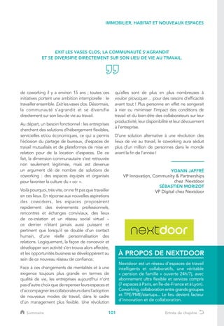 101
de coworking il y a environ 15 ans ; toutes ces
initiatives portent une ambition intemporelle : le
travailler ensemble. Exit les vases clos. Désormais,
la communauté s’agrandit et se diversifie
directement sur son lieu de vie au travail.
Au départ, un besoin fonctionnel : les entreprises
cherchent des solutions d’hébergement flexibles,
servicielles et/ou économiques, ce qui a permis
l’éclosion du partage de bureaux, d’espaces de
travail mutualisés et de plateformes de mise en
relation pour de la location d’espaces. De ce
fait, la dimension communautaire s’est retrouvée
non seulement légitimée, mais est devenue
un argument clé de nombre de solutions de
coworking : des espaces équipés et organisés
pour favoriser la culture du « co- ».
Voilà pourquoi, très vite, on ne fit pas que travailler
en ces lieux. En réponse aux nouvelles aspirations
des coworkers, les espaces proposèrent
rapidement des événements professionnels,
rencontres et échanges conviviaux, des lieux
de co-création et un réseau social virtuel –
ce dernier n’étant jamais aussi puissant et
pertinent que lorsqu’il se double d’un contact
humain, d’une réelle personnalisation des
relations. Logiquement, la façon de concevoir et
développer son activité s’en trouva alors affectée,
et les opportunités business se développèrent au
sein de ce nouveau réseau de confiance.
Face à ces changements de mentalités et à une
exigence toujours plus grande en termes de
qualité de vie, les entreprises aujourd’hui n’ont
pasd’autrechoixquederepenserleursespaceset
d'accompagnerlescollaborateursdansl’adoption
de nouveaux modes de travail, dans le cadre
d’un management plus fexible. Une révolution
EXIT LES VASES CLOS, LA COMMUNAUTÉ S’AGRANDIT
ET SE DIVERSIFIE DIRECTEMENT SUR SON LIEU DE VIE AU TRAVAIL.
YOANN JAFFRÉ
VP Innovation, Community  Partnerships
chez Nextdoor
SÉBASTIEN MORIZOT
VP Digital chez Nextdoor
IMMOBILIER, HABITAT ET NOUVEAUX ESPACES
Nextdoor est un réseau d’espaces de travail
intelligents et collaboratifs, une véritable
« pension de famille » ouverte 24h/7j, avec
abonnement ultra flexible et services compris
(7 espaces à Paris, en Île-de-France et à Lyon).
Coworking, collaboration entre grands groupes
et TPE/PME/startups... Le lieu devient facteur
d’innovation et de collaboration.
À PROPOS DE NEXTDOOR
qu’elles sont de plus en plus nombreuses à
vouloir provoquer… pour des raisons d’efficacité
avant tout ! Plus personne en effet ne songerait
à nier ou minimiser l’impact des conditions de
travail et du bien-être des collaborateurs sur leur
productivité, leur disponibilité et leur dévouement
à l’entreprise.
D’une solution alternative à une révolution des
lieux de vie au travail, le coworking aura séduit
plus d’un million de personnes dans le monde
avant la fin de l’année !
Sommaire Entrée de chapitre
 