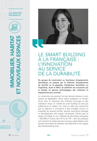 102
LES ANALYSES
PAR MARCHÉ
Du groupe de construction au fournisseur d’équipements
domotiques en passant par le fabricant d’équipements
de sécurité ou le plaquiste, l’intégrateur domoticien ou
l’ingénierie, toute la filière du bâtiment est concernée par
la montée en gamme technologique des matériaux et
équipements qui y sont liés.
La construction est pourtant l’un des derniers secteurs à avoir
entamé sa digitalisation. Deux raisons expliquent ce constat.
D’une part, la demande des maîtrises d’ouvrage et des
utilisateurs finaux en matière de smart building ne tirait pas
suffisamment le secteur. Ce n’est en effet que récemment
que le bâtiment a commencé à être envisagé comme un
ensemble de services (confort, sécurité, économies d’énergie
et démultiplication des usages numériques). D’autre part, le
secteur est éclaté en une multitude de très petites entreprises
– 500 000 en France, dont 94 % de TPE – dont les pratiques
sont rarement en phase avec les nouveaux usages digitaux que
peuvent escompter les habitants des bâtiments et les usagers
des infrastructures du futur.
IMMOBILIER,HABITAT
ETNOUVEAUXESPACES
LE SMART BUILDING
À LA FRANÇAISE :
L’INNOVATION
AU SERVICE
DE LA DURABILITÉ
Sommaire Entrée de chapitre
 