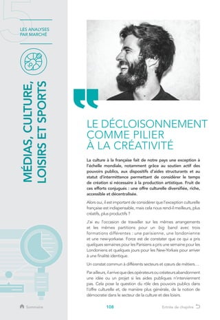 108
LES ANALYSES
PAR MARCHÉ
La culture à la française fait de notre pays une exception à
l’échelle mondiale, notamment grâce au soutien actif des
pouvoirs publics, aux dispositifs d’aides structurants et au
statut d’intermittence permettant de considérer le temps
de création si nécessaire à la production artistique. Fruit de
ces efforts conjugués : une offre culturelle diversifiée, riche,
accessible et décentralisée.
Alors oui, il est important de considérer que l’exception culturelle
française est indispensable, mais cela nous rend-il meilleurs, plus
créatifs, plus productifs ?
J’ai eu l’occasion de travailler sur les mêmes arrangements
et les mêmes partitions pour un big band avec trois
formations différentes : une parisienne, une londonienne
et une new-yorkaise. Force est de constater que ce qui a pris
quelques semaines pour les Parisiens a pris une semaine pour les
Londoniens et quelques jours pour les New-Yorkais pour arriver
à une finalité identique.
Un constat commun à différents secteurs et cœurs de métiers…
Parailleurs,ilarrivequedesopérateursoucréateursabandonnent
une idée ou un projet si les aides publiques n’interviennent
pas. Cela pose la question du rôle des pouvoirs publics dans
l’offre culturelle et, de manière plus générale, de la notion de
démocratie dans le secteur de la culture et des loisirs.
MÉDIAS,CULTURE,
LOISIRSETSPORTS
LE DÉCLOISONNEMENT
COMME PILIER
À LA CRÉATIVITÉ
Sommaire Entrée de chapitre
 