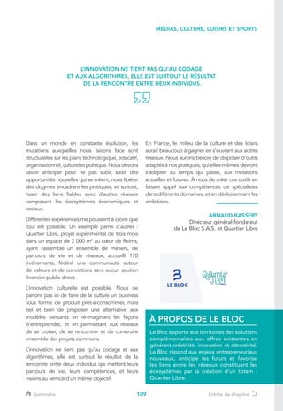 109
Dans un monde en constante évolution, les
mutations auxquelles nous faisons face sont
structurelles sur les plans technologique, éducatif,
organisationnel,cultureletpolitique.Nousdevons
savoir anticiper pour ne pas subir, saisir des
opportunités nouvelles qui se créent, nous libérer
des dogmes encadrant les pratiques, et surtout,
tisser des liens fiables avec d’autres réseaux
composant les écosystèmes économiques et
sociaux.
Différentes expériences me poussent à croire que
tout est possible. Un exemple parmi d’autres :
Quartier Libre, projet expérimental de trois mois
dans un espace de 2 000 m2
au cœur de Reims,
ayant rassemblé un ensemble de métiers, de
parcours de vie et de réseaux, accueilli 170
événements, fédéré une communauté autour
de valeurs et de convictions sans aucun soutien
financier public direct.
L’innovation culturelle est possible. Nous ne
parlons pas ici de faire de la culture un business
sous forme de produit prêt-à-consommer, mais
bel et bien de proposer une alternative aux
modèles existants en ré-imaginant les façons
d’entreprendre, et en permettant aux réseaux
de se croiser, de se rencontrer et de construire
ensemble des projets communs.
L’innovation ne tient pas qu’au codage et aux
algorithmes, elle est surtout le résultat de la
rencontre entre deux individus qui mettent leurs
parcours de vie, leurs compétences, et leurs
visions au service d’un même objectif.
En France, le milieu de la culture et des loisirs
aurait beaucoup à gagner en s’ouvrant aux autres
réseaux. Nous aurons besoin de disposer d’outils
adaptés à nos pratiques, qui elles-mêmes devront
s’adapter au temps qui passe, aux mutations
actuelles et futures. À nous de créer ces outils en
faisant appel aux compétences de spécialistes
dans différents domaines, et en décloisonnant les
ambitions.
L’INNOVATION NE TIENT PAS QU’AU CODAGE
ET AUX ALGORITHMES, ELLE EST SURTOUT LE RÉSULTAT
DE LA RENCONTRE ENTRE DEUX INDIVIDUS.
MÉDIAS, CULTURE, LOISIRS ET SPORTS
Le Bloc apporte aux territoires des solutions
complémentaires aux offres existantes en
générant créativité, innovation et attractivité.
Le Bloc répond aux enjeux entrepreneuriaux
nouveaux, anticipe les futurs et favorise
les liens entre les réseaux constituant les
écosystèmes par la création d’un totem :
Quartier Libre.
À PROPOS DE LE BLOC
ARNAUD BASSERY
Directeur général-fondateur
de Le Bloc S.A.S. et Quartier Libre
Sommaire Entrée de chapitre
 
