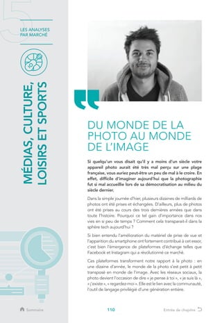 110
LES ANALYSES
PAR MARCHÉ
Si quelqu’un vous disait qu’il y a moins d’un siècle votre
appareil photo aurait été très mal perçu sur une plage
française, vous auriez peut-être un peu de mal à le croire. En
effet, difficile d’imaginer aujourd’hui que la photographie
fut si mal accueillie lors de sa démocratisation au milieu du
siècle dernier.
Dans la simple journée d’hier, plusieurs dizaines de milliards de
photos ont été prises et échangées. D’ailleurs, plus de photos
ont été prises au cours des trois dernières années que dans
toute l’histoire. Pourquoi ce tel gain d’importance dans nos
vies en si peu de temps ? Comment cela transparait-il dans la
sphère tech aujourd’hui ?
Si bien entendu l’amélioration du matériel de prise de vue et
l’apparition du smartphone ont fortement contribué à cet essor,
c’est bien l’émergence de plateformes d’échange telles que
Facebook et Instagram qui a révolutionné ce marché.
Ces plateformes transforment notre rapport à la photo : en
une dizaine d’année, le monde de la photo s’est petit à petit
transposé en monde de l’image. Avec les réseaux sociaux, la
photo devient l’occasion de dire « je pense à toi », « je suis là »,
« j’existe », « regardez-moi ». Elle est le lien avec la communauté,
l’outil de langage privilégié d’une génération entière.
MÉDIAS,CULTURE,
LOISIRSETSPORTS
DU MONDE DE LA
PHOTO AU MONDE
DE L’IMAGE
Sommaire Entrée de chapitre
 