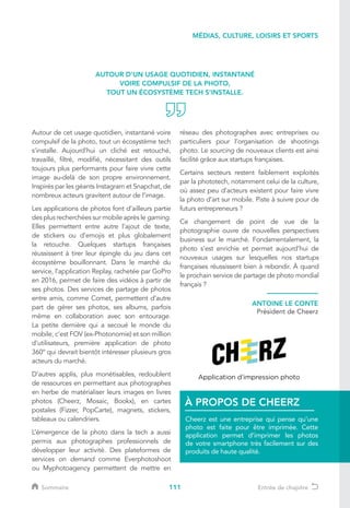 111
Autour de cet usage quotidien, instantané voire
compulsif de la photo, tout un écosystème tech
s’installe. Aujourd’hui un cliché est retouché,
travaillé, filtré, modifié, nécessitant des outils
toujours plus performants pour faire vivre cette
image au-delà de son propre environnement.
Inspirés par les géants Instagram et Snapchat, de
nombreux acteurs gravitent autour de l’image.
Les applications de photos font d’ailleurs partie
des plus recherchées sur mobile après le gaming.
Elles permettent entre autre l’ajout de texte,
de stickers ou d’emojis et plus globalement
la retouche. Quelques startups françaises
réussissent à tirer leur épingle du jeu dans cet
écosystème bouillonnant. Dans le marché du
service, l’application Replay, rachetée par GoPro
en 2016, permet de faire des vidéos à partir de
ses photos. Des services de partage de photos
entre amis, comme Comet, permettent d’autre
part de gérer ses photos, ses albums, parfois
même en collaboration avec son entourage.
La petite dernière qui a secoué le monde du
mobile, c’est FOV (ex-Photonomie) et son million
d’utilisateurs, première application de photo
360° qui devrait bientôt intéresser plusieurs gros
acteurs du marché.
D’autres applis, plus monétisables, redoublent
de ressources en permettant aux photographes
en herbe de matérialiser leurs images en livres
photos (Cheerz, Mosaic, Bookx), en cartes
postales (Fizzer, PopCarte), magnets, stickers,
tableaux ou calendriers.
L’émergence de la photo dans la tech a aussi
permis aux photographes professionnels de
développer leur activité. Des plateformes de
services on demand comme Everphotoshoot
ou Myphotoagency permettent de mettre en
réseau des photographes avec entreprises ou
particuliers pour l’organisation de shootings
photo. Le sourcing de nouveaux clients est ainsi
facilité grâce aux startups françaises.
Certains secteurs restent faiblement exploités
par la phototech, notamment celui de la culture,
où assez peu d’acteurs existent pour faire vivre
la photo d’art sur mobile. Piste à suivre pour de
futurs entrepreneurs ?
Ce changement de point de vue de la
photographie ouvre de nouvelles perspectives
business sur le marché. Fondamentalement, la
photo s’est enrichie et permet aujourd’hui de
nouveaux usages sur lesquelles nos startups
françaises réussissent bien à rebondir. À quand
le prochain service de partage de photo mondial
français ?
AUTOUR D’UN USAGE QUOTIDIEN, INSTANTANÉ
VOIRE COMPULSIF DE LA PHOTO,
TOUT UN ÉCOSYSTÈME TECH S’INSTALLE.
ANTOINE LE CONTE
Président de Cheerz
Cheerz est une entreprise qui pense qu’une
photo est faite pour être imprimée. Cette
application permet d’imprimer les photos
de votre smartphone très facilement sur des
produits de haute qualité.
À PROPOS DE CHEERZ
MÉDIAS, CULTURE, LOISIRS ET SPORTS
Sommaire Entrée de chapitre
 