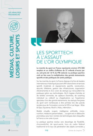 112
LES ANALYSES
PAR MARCHÉ
Le marché du sport en France représente environ 275 000
emplois et un chiffre d’affaires de 37 miliards d'euros par
an, soit près de 1,8 % du PIB national. La pratique sportive
croît en lien avec la multiplication des grands évènements
sportifs et des politiques de santé publique.
Sur les marchés du sport, la France dispose à la fois de leaders
internationaux historiques pouvant offrir divers biens et services
sportifs (matériels et équipements sportifs, construction,
sécurité, billetterie, gestion des infrastructures, organisation
d’événements) et d’un vivier de startups qui renouvellent les
pratiques grâce aux technologies. Qu’il s’agisse d’articles et
de textiles connectés, de capteurs d’activités, de coaching
individuel ou collectif ou d’applications sur l’expérience
spectateur lors des grands évènements, les startups françaises
du sport sont nombreuses à être primées lors des grands
rendez-vous de l’innovation comme le CES à Las Vegas : Wize
 Ope, Equisense, Rool’in, Haiku, Inmotion...
Réalité virtuelle, e-sport, intelligence artificielle, micro-
nutrition, médecine personnalisée…. Le sport est un débouché
prometteur pour bon nombre de technologies dans lesquelles
la France a une carte à jouer.
La pratique sportive évolue vers davantage de flexibilité,
d’accessibilité, de sport-santé, hors du cadre fédéral
traditionnel et le taux de pénétration des objets connectés y
MÉDIAS,CULTURE,
LOISIRSETSPORTS
LES SPORTTECH
À L’ASSAUT
DE L’OR OLYMPIQUE
Sommaire Entrée de chapitre
 