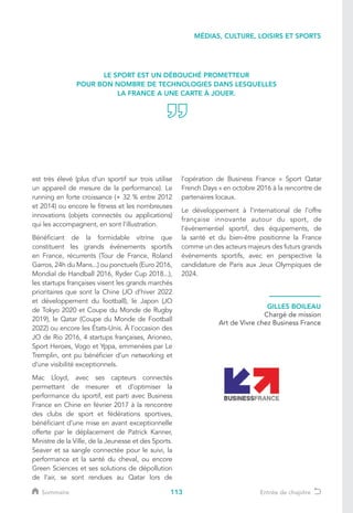 113
est très élevé (plus d’un sportif sur trois utilise
un appareil de mesure de la performance). Le
running en forte croissance (+ 32 % entre 2012
et 2014) ou encore le fitness et les nombreuses
innovations (objets connectés ou applications)
qui les accompagnent, en sont l’illustration.
Bénéficiant de la formidable vitrine que
constituent les grands événements sportifs
en France, récurrents (Tour de France, Roland
Garros, 24h du Mans...) ou ponctuels (Euro 2016,
Mondial de Handball 2016, Ryder Cup 2018...),
les startups françaises visent les grands marchés
prioritaires que sont la Chine (JO d’hiver 2022
et développement du football), le Japon (JO
de Tokyo 2020 et Coupe du Monde de Rugby
2019), le Qatar (Coupe du Monde de Football
2022) ou encore les États-Unis. À l’occasion des
JO de Rio 2016, 4 startups françaises, Arioneo,
Sport Heroes, Vogo et Yppa, emmenées par Le
Tremplin, ont pu bénéficier d’un networking et
d’une visibilité exceptionnels.
Mac Lloyd, avec ses capteurs connectés
permettant de mesurer et d’optimiser la
performance du sportif, est parti avec Business
France en Chine en février 2017 à la rencontre
des clubs de sport et fédérations sportives,
bénéficiant d’une mise en avant exceptionnelle
offerte par le déplacement de Patrick Kanner,
Ministre de la Ville, de la Jeunesse et des Sports.
Seaver et sa sangle connectée pour le suivi, la
performance et la santé du cheval, ou encore
Green Sciences et ses solutions de dépollution
de l’air, se sont rendues au Qatar lors de
l’opération de Business France « Sport Qatar
French Days » en octobre 2016 à la rencontre de
partenaires locaux.
Le développement à l’international de l’offre
française innovante autour du sport, de
l’évènementiel sportif, des équipements, de
la santé et du bien-être positionne la France
comme un des acteurs majeurs des futurs grands
évènements sportifs, avec en perspective la
candidature de Paris aux Jeux Olympiques de
2024.
LE SPORT EST UN DÉBOUCHÉ PROMETTEUR
POUR BON NOMBRE DE TECHNOLOGIES DANS LESQUELLES
LA FRANCE A UNE CARTE À JOUER.
GILLES BOILEAU
Chargé de mission
Art de Vivre chez Business France
MÉDIAS, CULTURE, LOISIRS ET SPORTS
Sommaire Entrée de chapitre
 