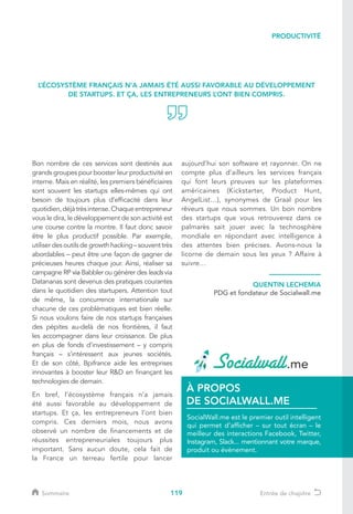 119
Bon nombre de ces services sont destinés aux
grands groupes pour booster leur productivité en
interne. Mais en réalité, les premiers bénéficiaires
sont souvent les startups elles-mêmes qui ont
besoin de toujours plus d’efficacité dans leur
quotidien,déjàtrèsintense.Chaqueentrepreneur
vous le dira, le développement de son activité est
une course contre la montre. Il faut donc savoir
être le plus productif possible. Par exemple,
utiliser des outils de growth hacking – souvent très
abordables – peut être une façon de gagner de
précieuses heures chaque jour. Ainsi, réaliser sa
campagne RP via Babbler ou générer des leads via
Datananas sont devenus des pratiques courantes
dans le quotidien des startupers. Attention tout
de même, la concurrence internationale sur
chacune de ces problématiques est bien réelle.
Si nous voulons faire de nos startups françaises
des pépites au-delà de nos frontières, il faut
les accompagner dans leur croissance. De plus
en plus de fonds d’investissement – y compris
français – s’intéressent aux jeunes sociétés.
Et de son côté, Bpifrance aide les entreprises
innovantes à booster leur RD en finançant les
technologies de demain.
En bref, l’écosystème français n’a jamais
été aussi favorable au développement de
startups. Et ça, les entrepreneurs l’ont bien
compris. Ces derniers mois, nous avons
observé un nombre de financements et de
réussites entrepreneuriales toujours plus
important. Sans aucun doute, cela fait de
la France un terreau fertile pour lancer
aujourd’hui son software et rayonner. On ne
compte plus d’ailleurs les services français
qui font leurs preuves sur les plateformes
américaines (Kickstarter, Product Hunt,
AngelList…), synonymes de Graal pour les
rêveurs que nous sommes. Un bon nombre
des startups que vous retrouverez dans ce
palmarès sait jouer avec la technosphère
mondiale en répondant avec intelligence à
des attentes bien précises. Avons-nous la
licorne de demain sous les yeux ? Affaire à
suivre…
L’ÉCOSYSTÈME FRANÇAIS N’A JAMAIS ÉTÉ AUSSI FAVORABLE AU DÉVELOPPEMENT
DE STARTUPS. ET ÇA, LES ENTREPRENEURS L’ONT BIEN COMPRIS.
QUENTIN LECHEMIA
PDG et fondateur de Socialwall.me
SocialWall.me est le premier outil intelligent
qui permet d’afficher – sur tout écran – le
meilleur des interactions Facebook, Twitter,
Instagram, Slack... mentionnant votre marque,
produit ou évènement.
À PROPOS
DE SOCIALWALL.ME
PRODUCTIVITÉ
Sommaire Entrée de chapitre
 