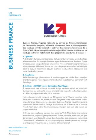 LES
PARTENAIRES
BUSINESSFRANCE
Business France, l’agence nationale au service de l’internationalisation
de l’économie française, s’investit pleinement dans le développement
des startups à l’international et est l’un des membres fondateurs de la
French Tech. Nous nous positionnons aujourd’hui comme accélérateur de
startups au travers notamment d’un programme structuré à 3 niveaux :
1. Ignition 	
À destination d'une jeune entreprise ou startup ayant un service ou une technologie
à faire connaître. En tant que business angel de l’international, Business France
propose, avec ses partenaires un premier niveau d’accompagnement aux
entreprises qui souhaitent donner un coup de projecteur sur leur technologie,
créer le buzz, et notamment pouvoir lever des fonds, actions nécessaires à ce
stade de développement.
2. Accelerate	
Aider les startups plus matures à se développer et valider leurs marchés
prioritaires par de l’accompagnement individuel ou collectif via les French Tech
Tour/Days.
3. Actions « IMPACT » ou « Connection Tour/Days » 	
À destination des startups matures et qui veulent réussir et s’installer
durablement sur un marché avancé en matière de nouvelles technologies, dans
le cadre de programmes sélectifs et intenses.
Notre réseau mondial composé de 85 bureaux dans 70 pays constitue notre
force pour connecter les jeunes pousses françaises à des investisseurs, clients
et partenaires étrangers. Les équipes Business France travaillent aussi à
promouvoir l’attractivité et l’image économique de la France via la marque
French Tech pour attirer les investisseurs étrangers qui sont très friands de
projets innovants.
Enfin, de plus en plus de startups font appel au V.I.E. (Volontariat International
en Entreprise), dispositif géré par Business France, qui offre, avant tout, un gain
de temps et une réactivité accrue dans la gestion des ressources humaines à
l’international. La flexibilité de ce contrat unique au monde permet aux startups
et entreprises innovantes de se renforcer à l’international.
www.businessfrance.com
@businessfrance
012Sommaire Entrée de chapitre
 