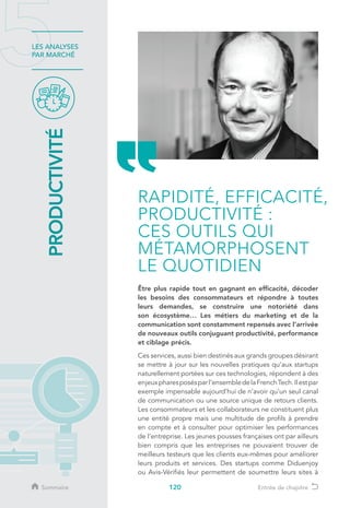 120
LES ANALYSES
PAR MARCHÉ
PRODUCTIVITÉ
Être plus rapide tout en gagnant en efficacité, décoder
les besoins des consommateurs et répondre à toutes
leurs demandes, se construire une notoriété dans
son écosystème… Les métiers du marketing et de la
communication sont constamment repensés avec l’arrivée
de nouveaux outils conjuguant productivité, performance
et ciblage précis.
Ces services, aussi bien destinés aux grands groupes désirant
se mettre à jour sur les nouvelles pratiques qu’aux startups
naturellement portées sur ces technologies, répondent à des
enjeuxpharesposésparl’ensembledelaFrenchTech.Ilestpar
exemple impensable aujourd’hui de n’avoir qu’un seul canal
de communication ou une source unique de retours clients.
Les consommateurs et les collaborateurs ne constituent plus
une entité propre mais une multitude de profils à prendre
en compte et à consulter pour optimiser les performances
de l’entreprise. Les jeunes pousses françaises ont par ailleurs
bien compris que les entreprises ne pouvaient trouver de
meilleurs testeurs que les clients eux-mêmes pour améliorer
leurs produits et services. Des startups comme Diduenjoy
ou Avis-Vérifiés leur permettent de soumettre leurs sites à
RAPIDITÉ, EFFICACITÉ,
PRODUCTIVITÉ :
CES OUTILS QUI
MÉTAMORPHOSENT
LE QUOTIDIEN
Sommaire Entrée de chapitre
 