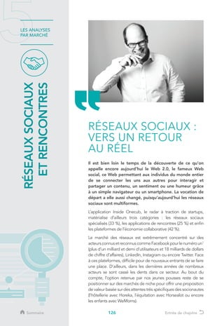 126
LES ANALYSES
PAR MARCHÉ
Il est bien loin le temps de la découverte de ce qu’on
appelle encore aujourd’hui le Web 2.0, le fameux Web
social, ce Web permettant aux individus du monde entier
de se connecter les uns aux autres pour interagir et
partager un contenu, un sentiment ou une humeur grâce
à un simple navigateur ou un smartphone. La vocation de
départ a elle aussi changé, puisqu’aujourd’hui les réseaux
sociaux sont multiformes.
L’application Inside Onecub, le radar à traction de startups,
matérialise d’ailleurs trois catégories : les réseaux sociaux
spécialisés (33 %), les applications de rencontres (25 %) et enfin
les plateformes de l’économie collaborative (42 %).
Le marché des réseaux est extrêmement concentré sur des
acteursconnusetreconnuscommeFacebookpourlenuméroun1
(plus d’un milliard et demi d’utilisateurs et 18 milliards de dollars
de chiffre d’affaires), LinkedIn, Instagram ou encore Twitter. Face
à ces plateformes, difficile pour de nouveaux entrants de se faire
une place. D’ailleurs, dans les dernières années de nombreux
acteurs se sont cassé les dents dans ce secteur. Au bout du
compte, l’option retenue par nos jeunes pousses reste de se
positionner sur des marchés de niche pour offrir une proposition
de valeur basée sur des attentes très spécifiques des socionautes
(l’hôtellerie avec Horeka, l’équitation avec Horsealot ou encore
les enfants avec WeMoms).
RÉSEAUXSOCIAUX
ETRENCONTRES
RÉSEAUX SOCIAUX :
VERS UN RETOUR
AU RÉEL
Sommaire Entrée de chapitre
 