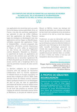 127
Les applications de rencontres sont une autre
forme de réseaux sociaux spécialisés. Ainsi, en
France, cinq des dix premières applications2
qui génèrent le plus de chiffre d’affaires
sont des applications de dating. Plusieurs
types de stratégies se développent avec des
applications comme Happn ou MecACroquer,
véritables copycats des applications Tinder
et AdopteUnMec ; d’autres proposant des
approches affinitaires comme Voyonsnous
et Mupiz ou enfin celles se positionnant
sur des formes de rencontres différentes
comme Beweetch, Yestudent ou Smeeters.
La spécificité de toutes ces applications est
de fournir des solutions pour permettre aux
célibataires de se rencontrer rapidement IRL
(In Real Life) plutôt que de rester derrière leurs
écrans comme cela a longtemps été le cas
avec les premières moutures de sites comme
Meetic.
La dernière catégorie de ce classement
concerne enfin les startups de l’économie
collaborative dont le marché représente
4 milliards d’euros en Europe aujourd’hui3
et
devrait être multiplié par 20 d’ici 2025. Cette
dernière forme de réseaux sociaux cartonne
depuis quelques années et a vu se développer
de plus en plus de sites et applications
permettant de faciliter la mise en relation entre
particuliers pour leur permettre d’échanger
ou de louer des produits ou services. Qu’il
s’agisse de solutions d’entraide comme Smiile
et AlloVoisins, ou de prêt de matériel comme
Mutum et MyTroc, toutes ces startups ont
décidé de permettre aux individus de recréer
du lien local, de la solidarité et de réintroduire
du concret et du réel au virtuel des réseaux
sociaux.
Finalement, on peut se demander quel sera
l’avenir de ces intermédiaires dans un monde
qui tend de plus en plus à se désintermédier, en
particulier avec l’émergence de la blockchain,
cette nouvelle technologie provenant du
monde des crypto-monnaies, qui porte en
elle les germes d’une révolution : elle serait
capable de pouvoir uberiser Uber, un comble,
et donc à même de mettre à mal tout cet
écosystème dans les années à venir.
SÉBASTIEN BOURGUIGNON
Blogger digital et startup, auteur du livre blanc
#80PortraitDeStartuper et
du livre Portraits de Startupers - édition 2017
aux éditions Maxima
Passionné par le numérique, l’innovation et
les startups, j’ai créé le blog http://
sebastienbourguignon.com pour y partager
l’actualité autour de ces sujets. J’ai aussi
développé le projet #PortraitDeStartuper
dans lequel des entrepreneurs partagent
leur parcours de startuper. Suivez sur Twitter
@sebbourguignon.
À PROPOS DE SÉBASTIEN
BOURGUIGNON
RÉSEAUX SOCIAUX ET RENCONTRES
1
http://www.blogdumoderateur.com/chiffres-reseaux-sociaux/
2
https://business.lesechos.fr/entrepreneurs/startup/021649967149-la-nouvelle-vague-du-dating-a-la-francaise-206653.
php?Hdwg67KcQrDYeksY.99
3
http://www.pwc.fr/fr/espace-presse/communiques-de-presse/2016/septembre/economie-collaborative-
prevision-de-83-milliards-d-euros-ca.html
CES STARTUPS ONT DÉCIDÉ DE PERMETTRE AUX INDIVIDUS DE RECRÉER
DU LIEN LOCAL, DE LA SOLIDARITÉ ET DE RÉINTRODUIRE
DU CONCRET ET DU RÉEL AU VIRTUEL DES RÉSEAUX SOCIAUX.
Sommaire Entrée de chapitre
 