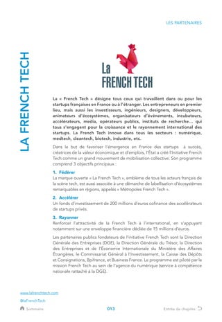 LES PARTENAIRES
LAFRENCHTECH
La « French Tech » désigne tous ceux qui travaillent dans ou pour les
startups françaises en France ou à l’étranger. Les entrepreneurs en premier
lieu, mais aussi les investisseurs, ingénieurs, designers, développeurs,
animateurs d’écosystèmes, organisateurs d’événements, incubateurs,
accélérateurs, media, opérateurs publics, instituts de recherche… qui
tous s’engagent pour la croissance et le rayonnement international des
startups. La French Tech innove dans tous les secteurs : numérique,
medtech, cleantech, biotech, industrie, etc.
Dans le but de favoriser l’émergence en France des startups à succès,
créatrices de la valeur économique et d’emplois, l’État a créé l’Initiative French
Tech comme un grand mouvement de mobilisation collective. Son programme
comprend 3 objectifs principaux :
1. Fédérer	
La marque ouverte « La French Tech », emblème de tous les acteurs français de
la scène tech, est aussi associée à une démarche de labellisation d’écosystèmes
remarquables en régions, appelés « Métropoles French Tech ».
2. Accélérer	
Un fonds d’investissement de 200 millions d’euros cofinance des accélérateurs
de startups privés.
3. Rayonner	
Renforcer l’attractivité de la French Tech à l’international, en s’appuyant
notamment sur une enveloppe financière dédiée de 15 millions d’euros.
Les partenaires publics fondateurs de l’initiative French Tech sont la Direction
Générale des Entreprises (DGE), la Direction Générale du Trésor, la Direction
des Entreprises et de l’Économie Internationale du Ministère des Affaires
Étrangères, le Commissariat Général à l’Investissement, la Caisse des Dépôts
et Consignations, Bpifrance, et Business France. Le programme est piloté par la
mission French Tech au sein de l’agence du numérique (service à compétence
nationale rattaché à la DGE).
@laFrenchTech
www.lafrenchtech.com
013Sommaire Entrée de chapitre
 