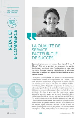 132
LES ANALYSES
PAR MARCHÉ
LA QUALITÉ DE
SERVICE,
FACTEUR-CLÉ
DE SUCCÈS
Comment ferons-nous nos courses dans 5 ans ? 10 ans ?
20 ans ? Telle est la question que se posent les grands
distributeurs physiques, dont l’implantation au cœur des
territoires français remonte généralement à plusieurs
décennies, et qui font face aujourd’hui à un bouleversement
de leur activité.
L’émergence puis l’explosion des acteurs du e-commerce ont
profondément modifié le comportement de l’acheteur, qui
peut désormais commander en ligne non seulement depuis
son ordinateur, mais où qu’il soit grâce aux solutions mobiles.
Immédiateté, faibles charges, les composantes de ces nouveaux
acteurs changent la donne. En particulier, l’expérience client en a
été totalement transformée, se dotant d’une très forte dimension
servicielle. En effet, la promesse du e-commerce repose
aujourd’hui au moins autant sur la mise à disposition d’une
vertigineuse diversité de produits que sur leur facilité d’accès.
Fini les laborieuses recherches dans les rayons encombrés, fini
l’interminable attente en caisse, les courses en ligne permettent
déjà au client de gagner un temps précieux, qu’il investit dans
des activités à plus forte valeur ajoutée. De fait, le client est
devenu plus exigeant : toujours plus pressé, il est aussi regardant
sur les prix. À ce titre, la concurrence de la vente en ligne a faussé
RETAILET
E-COMMERCE
Sommaire Entrée de chapitre
 