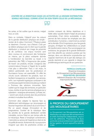 133
les cartes, et fait oublier que le service, malgré
tout, un coût.
Dans ce contexte, l’objectif pour les acteurs
de la grande distribution physique est simple :
recréer de la valeur. Comment ? Plusieurs pistes
se dessinent. L’humain, tout d’abord. C’est par
sa relation physique avec le client que la grande
distribution a construit son image de proximité
et de confiance. Les enjeux humains sont
donc cruciaux et commencent dès l’entreprise
en interne, par la place croissante donnée
à l’amélioration du bien-être au travail, à la
prévention des TMS, à l’ergonomie des postes
de travail. Les produits, ensuite. L’exigence des
consommateurs français à l’égard de la qualité
n’est plus à démontrer. Face à cet enjeu, la
relation partenariale avec les producteurs et
fournisseurs locaux est essentielle. En effet les
circuits courts valorisent les produits, tout en
facilitant transparence et traçabilité. Les services,
enfin. Les impératifs logistiques conduisent à de
nombreusesexpérimentationslocalesquimettent
à l’honneur des solutions innovantes. Sans
oublier que le visage des territoires, en particulier
ruraux, évolue et que les services physiques qui y
subsistent – enseignes alimentaires, La Poste, etc.
– seront sans doute amenés dans les prochaines
années à mutualiser leurs efforts.
Comment alors adapter la réponse face au
déferlement technologique qui accompagne et
favorise l’expansion des acteurs du e-commerce ?
Par un savant dosage d’innovation et de
pragmatisme. L’entrée de la robotique dans
les activités de la grande distribution semble
inévitable, comme l’était en son temps celle de
la mécanique. Reste à l’employer correctement,
c’est-à-dire au service de l’expérience client et de
la qualité de service. Autrement dit, nous pouvons
imaginer que dans les prochaines années un
nombre croissant de tâches répétitives et à
faible valeur ajoutée fassent l’objet de processus
automatisés. C’est même souhaitable, si cela
permet de faire évoluer les employés vers des
activités plus « humaines », notamment au contact
de la clientèle. D’où l’importance, pour les grands
groupes, d’intégrer les collaborateurs au projet
de transformation interne. Pour accompagner ces
évolutions, les groupes de la grande distribution
sont très attentifs aux solutions portées par les
startups, dans une démarche co-productive qui
suppose néanmoins de la part des startups une
grande réactivité et une capacité à intégrer les
problématiques techniques de son partenaire.
PATRICIA CHATELAIN
Directrice Innovation
du Groupement Les Mousquetaires
JEAN-MICHEL BALAGUER
Adhérent Direction de l'innovation
Intermarché Saint-Genis-Pouilly
Le Groupement Les Mousquetaires est un
distributeur qui regroupe des entrepreneurs
et chefs d’entreprise indépendants, ceux-ci
sont les adhérents. Propriétaires de leurs
pointsdeventeetentièrementresponsables
de leur gestion, ils sont aujourd’hui plus de
3 000.
À PROPOS DU GROUPEMENT
LES MOUSQUETAIRES
L’ENTRÉE DE LA ROBOTIQUE DANS LES ACTIVITÉS DE LA GRANDE DISTRIBUTION
SEMBLE INÉVITABLE, COMME L’ÉTAIT EN SON TEMPS CELLE DE LA MÉCANIQUE.
RETAIL ET E-COMMERCE
Sommaire Entrée de chapitre
 