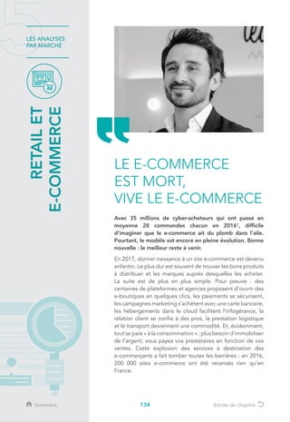 134
LES ANALYSES
PAR MARCHÉ
RETAILET
E-COMMERCE
LE E-COMMERCE
EST MORT,
VIVE LE E-COMMERCE
Avec 35 millions de cyber-acheteurs qui ont passé en
moyenne 28 commandes chacun en 20161
, difficile
d’imaginer que le e-commerce ait du plomb dans l’aile.
Pourtant, le modèle est encore en pleine évolution. Bonne
nouvelle : le meilleur reste à venir.
En 2017, donner naissance à un site e-commerce est devenu
enfantin. Le plus dur est souvent de trouver les bons produits
à distribuer et les marques auprès desquelles les acheter.
La suite est de plus en plus simple. Pour preuve : des
centaines de plateformes et agences proposent d’ouvrir des
e-boutiques en quelques clics, les paiements se sécurisent,
les campagnes marketing s’achètent avec une carte bancaire,
les hébergements dans le cloud facilitent l’infogérance, la
relation client se confie à des pros, la prestation logistique
et le transport deviennent une commodité. Et, évidemment,
tout se paie « à la consommation » : plus besoin d’immobiliser
de l’argent, vous payez vos prestataires en fonction de vos
ventes. Cette explosion des services à destination des
e-commerçants a fait tomber toutes les barrières : en 2016,
200 000 sites e-commerce ont été recensés rien qu’en
France.
Sommaire Entrée de chapitre
 