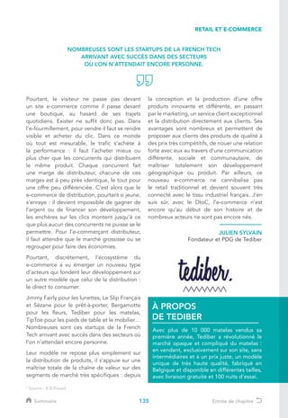 135
Pourtant, le visiteur ne passe pas devant
un site e-commerce comme il passe devant
une boutique, au hasard de ses trajets
quotidiens. Exister ne suffit donc pas. Dans
l’e-fourmillement, pour vendre il faut se rendre
visible et acheter du clic. Dans ce monde
où tout est mesurable, le trafic s’achète à
la performance : il faut l’acheter mieux ou
plus cher que les concurrents qui distribuent
le même produit. Chaque concurrent fait
une marge de distributeur, chacune de ces
marges est à peu près identique, le tout pour
une offre peu différenciée. C’est alors que le
e-commerce de distribution, pourtant si jeune,
s’enraye : il devient impossible de gagner de
l’argent ou de financer son développement,
les enchères sur les clics montent jusqu’à ce
que plus aucun des concurrents ne puisse se le
permettre. Pour l’e-commerçant distributeur,
il faut attendre que le marché grossisse ou se
regrouper pour faire des économies.
Pourtant, discrètement, l’écosystème du
e-commerce a vu émerger un nouveau type
d’acteurs qui fondent leur développement sur
un autre modèle que celui de la distribution :
le direct to consumer.
Jimmy Fairly pour les lunettes, Le Slip Français
et Sézane pour le prêt-à-porter, Bergamotte
pour les fleurs, Tediber pour les matelas,
TipToe pour les pieds de table et le mobilier…
Nombreuses sont ces startups de la French
Tech arrivant avec succès dans des secteurs où
l’on n’attendait encore personne.
Leur modèle ne repose plus simplement sur
la distribution de produits, il s’appuie sur une
maîtrise totale de la chaîne de valeur sur des
segments de marché très spécifiques : depuis
la conception et la production d’une offre
produits innovante et différente, en passant
par le marketing, un service client exceptionnel
et la distribution directement aux clients. Ses
avantages sont nombreux et permettent de
proposer aux clients des produits de qualité à
des prix très compétitifs, de nouer une relation
forte avec eux au travers d’une communication
différente, sociale et communautaire, de
maîtriser totalement son développement
géographique ou produit. Par ailleurs, ce
nouveau e-commerce ne cannibalise pas
le retail traditionnel et devient souvent très
connecté avec le tissu industriel français. J’en
suis sûr, avec le DtoC, l’e-commerce n’est
encore qu’au début de son histoire et de
nombreux acteurs ne sont pas encore nés.
JULIEN SYLVAIN
Fondateur et PDG de Tediber
Avec plus de 10 000 matelas vendus sa
première année, Tediber a révolutionné le
marché opaque et compliqué du matelas :
en vendant, exclusivement sur son site, sans
intermédiaires et à un prix juste, un modèle
unique de très haute qualité, fabriqué en
Belgique et disponible en différentes tailles,
avec livraison gratuite et 100 nuits d’essai.
À PROPOS
DE TEDIBER
RETAIL ET E-COMMERCE
1
Source : ICE/Fevad
NOMBREUSES SONT LES STARTUPS DE LA FRENCH TECH
ARRIVANT AVEC SUCCÈS DANS DES SECTEURS
OÙ L’ON N’ATTENDAIT ENCORE PERSONNE.
Sommaire Entrée de chapitre
 
