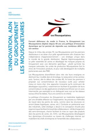 LES
PARTENAIRES
L’INNOVATION,ADN
DUGROUPEMENT
LESMOUSQUETAIRES
Fervant défenseur du made in France, le Groupement Les
Mousquetaires déploie depuis 40 ans une politique d’innovation
dynamique qui lui permet de répondre aux nombreux défis de
son secteur.
Depuis le milieu des années 70, Les Mousquetaires sont les premiers
distributeurs à se doter d’un pôle agroalimentaire afin d’assurer leur
indépendance d’approvisionnement – une stratégie unique dans
le monde de la grande distribution. Baptisé Agromousquetaires,
ce pôle rassemble 62 usines et développe les marques propres du
Groupement avec une démarche spécifique : plutôt qu’imiter les
marques nationales, les unités de production Mousquetaires font le
choix de l’innovation produits, et pour cela développent de multiples
partenariats avec des PME.
Les Mousquetaires diversifièrent donc très vite leurs enseignes en
déclinant leur modèle dans le bricolage, la restauration et les centres-
auto. Surtout, dès le début des années 80, ils furent les premiers à
proposer aux consommateurs de nouveaux outils pour acheter
mieux et moins cher. Une approche innovante qu’ils continuent de
développer aujourd’hui, notamment en facilitant le quotidien de leurs
consommateurs via des applications smartphones (Choisir son vin avec
Intermarché, par exemple) ou en dialoguant avec eux sur les réseaux
sociaux (Vive les bébés, Tous unis contre la vie chère).
La politique d’innovation du Groupement se matérialise également
par une véritable réflexion sur l’organisation, les process ou méthodes
de travail dans les points de vente, comme dans les structures en
amont (bases logistiques, usines, etc.). Conduite en partenariat avec
des industriels, cette stratégie a abouti à la conception d’outils plus
ergonomiques facilitant le travail des collaborateurs : roll de chargement
des semi-remorques, chariot facilitant la mise en rayon des produits
dans les points de vente, etc. Enfin, Les Mousquetaires développent
leur dynamique d’innovation au travers de challenges internes qui
mobilisent les chefs d’entreprise et l’ensemble des collaborateurs.
www.mousquetaires.com
@mousquetairesfr
014Sommaire Entrée de chapitre
 