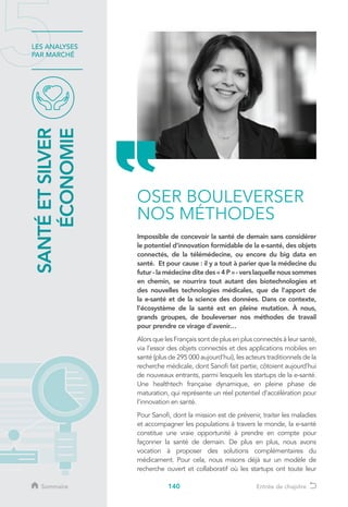 140
LES ANALYSES
PAR MARCHÉ
SANTÉETSILVER
ÉCONOMIE
OSER BOULEVERSER
NOS MÉTHODES
Impossible de concevoir la santé de demain sans considérer
le potentiel d’innovation formidable de la e-santé, des objets
connectés, de la télémédecine, ou encore du big data en
santé. Et pour cause : il y a tout à parier que la médecine du
futur - la médecine dite des « 4 P » - vers laquelle nous sommes
en chemin, se nourrira tout autant des biotechnologies et
des nouvelles technologies médicales, que de l’apport de
la e-santé et de la science des données. Dans ce contexte,
l’écosystème de la santé est en pleine mutation. À nous,
grands groupes, de bouleverser nos méthodes de travail
pour prendre ce virage d’avenir…
Alors que les Français sont de plus en plus connectés à leur santé,
via l’essor des objets connectés et des applications mobiles en
santé (plus de 295 000 aujourd’hui), les acteurs traditionnels de la
recherche médicale, dont Sanofi fait partie, côtoient aujourd’hui
de nouveaux entrants, parmi lesquels les startups de la e-santé.
Une healthtech française dynamique, en pleine phase de
maturation, qui représente un réel potentiel d’accélération pour
l’innovation en santé.
Pour Sanofi, dont la mission est de prévenir, traiter les maladies
et accompagner les populations à travers le monde, la e-santé
constitue une vraie opportunité à prendre en compte pour
façonner la santé de demain. De plus en plus, nous avons
vocation à proposer des solutions complémentaires du
médicament. Pour cela, nous misons déjà sur un modèle de
recherche ouvert et collaboratif où les startups ont toute leur
Sommaire Entrée de chapitre
 