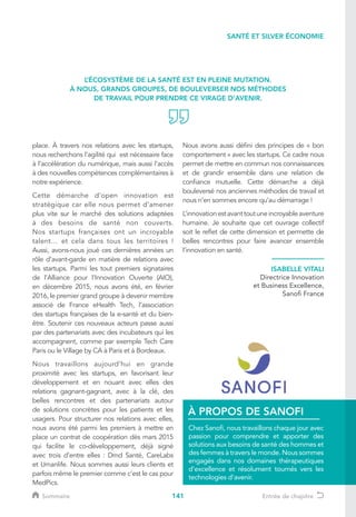 141
ISABELLE VITALI
Directrice Innovation
et Business Excellence,
Sanofi France
L’ÉCOSYSTÈME DE LA SANTÉ EST EN PLEINE MUTATION.
À NOUS, GRANDS GROUPES, DE BOULEVERSER NOS MÉTHODES
DE TRAVAIL POUR PRENDRE CE VIRAGE D’AVENIR.
SANTÉ ET SILVER ÉCONOMIE
place. À travers nos relations avec les startups,
nous recherchons l’agilité qui est nécessaire face
à l’accélération du numérique, mais aussi l’accès
à des nouvelles compétences complémentaires à
notre expérience.
Cette démarche d’open innovation est
stratégique car elle nous permet d’amener
plus vite sur le marché des solutions adaptées
à des besoins de santé non couverts.
Nos startups françaises ont un incroyable
talent… et cela dans tous les territoires !
Aussi, avons-nous joué ces dernières années un
rôle d’avant-garde en matière de relations avec
les startups. Parmi les tout premiers signataires
de l’Alliance pour l’Innovation Ouverte (AIO),
en décembre 2015, nous avons été, en février
2016, le premier grand groupe à devenir membre
associé de France eHealth Tech, l’association
des startups françaises de la e-santé et du bien-
être. Soutenir ces nouveaux acteurs passe aussi
par des partenariats avec des incubateurs qui les
accompagnent, comme par exemple Tech Care
Paris ou le Village by CA à Paris et à Bordeaux.
Nous travaillons aujourd’hui en grande
proximité avec les startups, en favorisant leur
développement et en nouant avec elles des
relations gagnant-gagnant, avec à la clé, des
belles rencontres et des partenariats autour
de solutions concrètes pour les patients et les
usagers. Pour structurer nos relations avec elles,
nous avons été parmi les premiers à mettre en
place un contrat de coopération dès mars 2015
qui facilite le co-développement, déjà signé
avec trois d’entre elles : Dmd Santé, CareLabs
et Umanlife. Nous sommes aussi leurs clients et
parfois même le premier comme c’est le cas pour
MedPics.
Nous avons aussi défini des principes de « bon
comportement » avec les startups. Ce cadre nous
permet de mettre en commun nos connaissances
et de grandir ensemble dans une relation de
confiance mutuelle. Cette démarche a déjà
bouleversé nos anciennes méthodes de travail et
nous n’en sommes encore qu’au démarrage !
L’innovationestavanttoutuneincroyableaventure
humaine. Je souhaite que cet ouvrage collectif
soit le reflet de cette dimension et permette de
belles rencontres pour faire avancer ensemble
l’innovation en santé.
Chez Sanofi, nous travaillons chaque jour avec
passion pour comprendre et apporter des
solutions aux besoins de santé des hommes et
des femmes à travers le monde. Nous sommes
engagés dans nos domaines thérapeutiques
d’excellence et résolument tournés vers les
technologies d’avenir.
À PROPOS DE SANOFI
Sommaire Entrée de chapitre
 