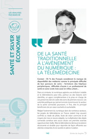 142
LES ANALYSES
PAR MARCHÉ
Constat : 55 % des Français considèrent le manque de
disponibilité des médecins comme la principale difficulté
de leur parcours de soins : fermeture des hôpitaux
périphériques, difficultés d’accès à un professionnel de
santé en zone rurale mais aussi en milieu urbain...
Dans ce contexte, le numérique apporte une évolution notable
et la télémédecine peut être, partout où des besoins sont
identifiés, un appui complémentaire à la prise en charge de
ces personnes dans le cadre des soins de premiers recours. Les
autorités publiques qui peinent encore à promouvoir le secteur
de la santé connectée pourraient, in fine, être le principal
bénéficiaire de son essor souhaité et souhaitable.
Malgré l’avènement du numérique dans de nombreux secteurs,
les projets de télémédecine en France restent trop souvent
confinés au stade de pilote, faute de vision commune et de
moyens de mise en œuvre adaptés. La multiplication des objets
connectés constitue sans aucun doute une première avancée
opportune bien réelle. Mais la télémédecine demeure la solution
structurante et durable pour répondre de façon efficiente aux
attentes croissantes d’une société en pleine mutation.
DE LA SANTÉ
TRADITIONNELLE
À L’AVÈNEMENT
DU NUMÉRIQUE :
LA TÉLÉMÉDECINE
SANTÉETSILVER
ÉCONOMIE
Sommaire Entrée de chapitre
 