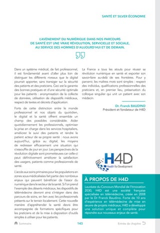 143
Dans un système médical, de fait professionnel,
il est fondamental avant d’aller plus loin de
distinguer les différents niveaux que le digital
pourrait apporter, sans transiger sur la sécurité
des patients et des praticiens. Ceci est la garantie
des bonnes pratiques et d’une sécurité optimale
pour les patients : anonymisation de la collecte
de données, utilisation de dispositifs médicaux,
respect de textes et décrets d’application.
Forts de cette distinction entre le monde
professionnel et nos objets du quotidien,
le digital et la santé offrent ensemble un
champ des possibles considérable. Aider
quotidiennement les professionnels, optimiser
la prise en charge dans les services hospitaliers,
améliorer le suivi des patients et rendre le
patient acteur de sa propre santé : nous avons
aujourd’hui, grâce au digital, les moyens
de redresser efficacement une situation qui
s’essouffle de jour en jour. Les perspectives de la
révolution digitale sont prometteuses car celle-ci
peut définitivement améliorer la satisfaction
des usagers, patients comme professionnels de
santé.
L’accèsauxsoinsprimairespourlespopulationsen
zones sous-médicalisées fait partie des nombreux
enjeux qui peuvent bénéficier de l’essor du
numériquedanslesecteurdelasanté.Sil’onprend
l’exemple des déserts médicaux, les dispositifs de
télémédecine devront ainsi s’intégrer dans des
parcours de soins, en lien avec les professionnels
présents sur le terrain localement. Cette nouvelle
manière d’appréhender la santé devra être
accompagnée de formations spécifiques pour
les praticiens et de la mise à disposition d’outils
simples à utiliser pour les patients.
La France a tous les atouts pour réussir sa
révolution numérique en santé et exporter son
savoir-faire au-delà de ses frontières. Pour y
parvenir, les maîtres mots sont simples : respect
des individus, qualifications professionnelles des
praticiens et, en premier lieu, préservation du
colloque singulier qui unit un patient avec son
médecin.
L’AVÈNEMENT DU NUMÉRIQUE DANS NOS PARCOURS
DE SANTÉ EST UNE VRAIE RÉVOLUTION, SERVICIELLE ET SOCIALE,
AU SERVICE DES HOMMES D’AUJOURD’HUI ET DE DEMAIN.
Dr. Franck BAUDINO
Président et fondateur de H4D
Lauréate du Concours Mondial de l’Innovation
2030, H4D est une société française
spécialisée en télémédecine, créée en 2008
par le Dr Franck Baudino. Forte de 10 ans
d’expérience en télémédecine de mise en
œuvre de projets médicaux, H4D a développé
une solution unique et complète pour
répondre aux nouveaux enjeux de santé.
À PROPOS DE H4D
SANTÉ ET SILVER ÉCONOMIE
Sommaire Entrée de chapitre
 