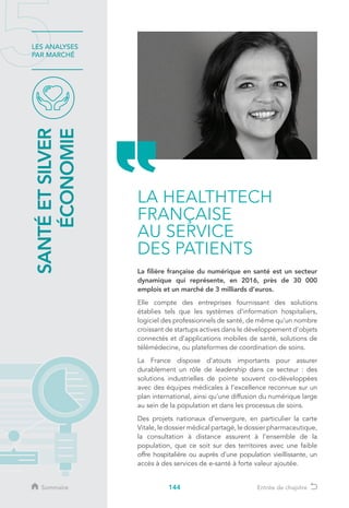 144
LES ANALYSES
PAR MARCHÉ
La filière française du numérique en santé est un secteur
dynamique qui représente, en 2016, près de 30 000
emplois et un marché de 3 milliards d’euros.
Elle compte des entreprises fournissant des solutions
établies tels que les systèmes d’information hospitaliers,
logiciel des professionnels de santé, de même qu’un nombre
croissant de startups actives dans le développement d’objets
connectés et d’applications mobiles de santé, solutions de
télémédecine, ou plateformes de coordination de soins.
La France dispose d’atouts importants pour assurer
durablement un rôle de leadership dans ce secteur : des
solutions industrielles de pointe souvent co-développées
avec des équipes médicales à l’excellence reconnue sur un
plan international, ainsi qu’une diffusion du numérique large
au sein de la population et dans les processus de soins.
Des projets nationaux d’envergure, en particulier la carte
Vitale, le dossier médical partagé, le dossier pharmaceutique,
la consultation à distance assurent à l’ensemble de la
population, que ce soit sur des territoires avec une faible
offre hospitalière ou auprès d’une population vieillissante, un
accès à des services de e-santé à forte valeur ajoutée.
LA HEALTHTECH
FRANÇAISE
AU SERVICE
DES PATIENTS
SANTÉETSILVER
ÉCONOMIE
Sommaire Entrée de chapitre
 