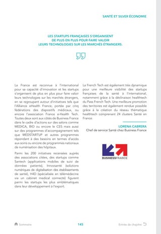 145
La France est reconnue à l’international
pour sa capacité d’innovation et les startups
s’organisent de plus en plus pour faire valoir
leurs technologies sur les marchés étrangers,
en se regroupant autour d’initiatives tels que
l’Alliance eHealth France, portée par cinq
fédérations des dispositifs médicaux, ou
encore l’association France e-Health Tech.
Toutes deux sont aux côtés de Business France
dans le cadre d’actions sur des salons comme
MEDICA, BIO ou encore le CES mais aussi
sur des programmes d’accompagnement tels
que MEDSTARTUP et autres programmes
répondant à des besoins en termes d’accès
aux soins ou encore de programmes nationaux
de numérisation des hôpitaux.
Parmi les 200 initiatives recensées auprès
des associations citées, des startups comme
Santech (applications mobiles de suivi de
données patients), Innovsanté (solutions
numériques de digitalisation des établissements
de santé), H4D (spécialisée en télémédecine
via un cabinet medical connecté) figurent
parmi les startups les plus emblématiques
dans leur développement à l’export.
La French Tech est également très dynamique
pour une meilleure visibilité des startups
françaises de la santé à l’international,
notamment grâce à la déclinaison healthtech
du Pass French Tech. Une meilleure promotion
des territoires est également rendue possible
grâce à la création du réseau thématique
healthtech comprenant 24 clusters Santé en
France.
LORENA CABRERA
Chef de service Santé chez Business France
LES STARTUPS FRANÇAISES S’ORGANISENT
DE PLUS EN PLUS POUR FAIRE VALOIR
LEURS TECHNOLOGIES SUR LES MARCHÉS ÉTRANGERS.
SANTÉ ET SILVER ÉCONOMIE
Sommaire Entrée de chapitre
 