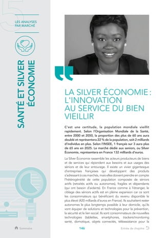 146
LES ANALYSES
PAR MARCHÉ
C’est une certitude, la population mondiale vieillit
rapidement. Selon l’Organisation Mondiale de la Santé,
entre 2000 et 2050, la proportion des plus de 60 ans aura
doublé et représentera 22 % de la population, soit 2 milliards
d’individus en plus. Selon l’INSEE, 1 français sur 3 aura plus
de 65 ans en 2025. Le marché dédié aux seniors, ou Silver
Économie, représentera en France 132 milliards d’euros.
La Silver Économie rassemble les acteurs producteurs de biens
et de services qui répondent aux besoins et aux usages des
séniors et de leur entourage. Il existe un vivier gigantesque
d’entreprises françaises qui développent des produits
s’adressant à ces marchés, mais elles doivent prendre en compte
l’hétérogénéité de cette population composée de séniors
actifs (retraités actifs ou autonomes), fragiles et dépendants
(qui ont besoin d’aidants). En France comme à l’étranger, le
ciblage des séniors actifs est en pleine expansion car ce sont
les consommateurs qui bénéficient du revenu disponible le
plus élevé (420 milliards d’euros en France). Ils souhaitent rester
autonomes le plus longtemps possible à leur domicile, qu’ils
vont équiper de solutions et technologies pour la prévention,
la sécurité et le lien social. Ils sont consommateurs de nouvelles
technologies (tablettes, smartphones, trackers/monitoring
santé, domotique, objets connectés, téléassistance pour la
LA SILVER ÉCONOMIE :
L'INNOVATION
AU SERVICE DU BIEN
VIEILLIR
SANTÉETSILVER
ÉCONOMIE
Sommaire Entrée de chapitre
 