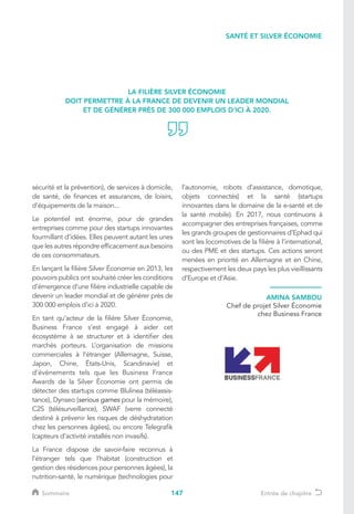 147
sécurité et la prévention), de services à domicile,
de santé, de finances et assurances, de loisirs,
d’équipements de la maison...
Le potentiel est énorme, pour de grandes
entreprises comme pour des startups innovantes
fourmillant d’idées. Elles peuvent autant les unes
que les autres répondre efficacement aux besoins
de ces consommateurs.
En lançant la filière Silver Économie en 2013, les
pouvoirs publics ont souhaité créer les conditions
d’émergence d’une filière industrielle capable de
devenir un leader mondial et de générer près de
300 000 emplois d’ici à 2020.
En tant qu’acteur de la filière Silver Économie,
Business France s’est engagé à aider cet
écosystème à se structurer et à identifier des
marchés porteurs. L’organisation de missions
commerciales à l’étranger (Allemagne, Suisse,
Japon, Chine, États-Unis, Scandinavie) et
d’évènements tels que les Business France
Awards de la Silver Économie ont permis de
détecter des startups comme Blulinea (téléassis-
tance), Dynseo (serious games pour la mémoire),
C2S (télésurveillance), SWAF (verre connecté
destiné à prévenir les risques de déshydratation
chez les personnes âgées), ou encore Telegrafik
(capteurs d’activité installés non invasifs).
La France dispose de savoir-faire reconnus à
l’étranger tels que l’habitat (construction et
gestion des résidences pour personnes âgées), la
nutrition-santé, le numérique (technologies pour
l’autonomie, robots d’assistance, domotique,
objets connectés) et la santé (startups
innovantes dans le domaine de la e-santé et de
la santé mobile). En 2017, nous continuons à
accompagner des entreprises françaises, comme
les grands groupes de gestionnaires d’Ephad qui
sont les locomotives de la filière à l’international,
ou des PME et des startups. Ces actions seront
menées en priorité en Allemagne et en Chine,
respectivement les deux pays les plus vieillissants
d’Europe et d’Asie.
LA FILIÈRE SILVER ÉCONOMIE
DOIT PERMETTRE À LA FRANCE DE DEVENIR UN LEADER MONDIAL
ET DE GÉNÉRER PRÈS DE 300 000 EMPLOIS D’ICI À 2020.
SANTÉ ET SILVER ÉCONOMIE
AMINA SAMBOU
Chef de projet Silver Économie
chez Business France
Sommaire Entrée de chapitre
 