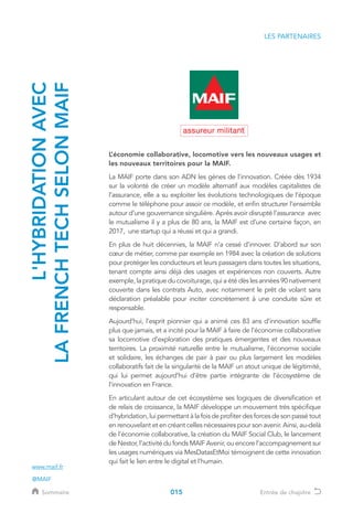 LES PARTENAIRES
L’économie collaborative, locomotive vers les nouveaux usages et
les nouveaux territoires pour la MAIF.
La MAIF porte dans son ADN les gènes de l’innovation. Créée dès 1934
sur la volonté de créer un modèle alternatif aux modèles capitalistes de
l’assurance, elle a su exploiter les évolutions technologiques de l’époque
comme le téléphone pour assoir ce modèle, et enfin structurer l’ensemble
autour d’une gouvernance singulière. Après avoir disrupté l’assurance avec
le mutualisme il y a plus de 80 ans, la MAIF est d’une certaine façon, en
2017, une startup qui a réussi et qui a grandi.
En plus de huit décennies, la MAIF n’a cessé d’innover. D’abord sur son
cœur de métier, comme par exemple en 1984 avec la création de solutions
pour protéger les conducteurs et leurs passagers dans toutes les situations,
tenant compte ainsi déjà des usages et expériences non couverts. Autre
exemple, la pratique du covoiturage, qui a été dès les années 90 nativement
couverte dans les contrats Auto, avec notamment le prêt de volant sans
déclaration préalable pour inciter concrètement à une conduite sûre et
responsable.
Aujourd’hui, l’esprit pionnier qui a animé ces 83 ans d’innovation souffle
plus que jamais, et a incité pour la MAIF à faire de l’économie collaborative
sa locomotive d’exploration des pratiques émergentes et des nouveaux
territoires. La proximité naturelle entre le mutualisme, l’économie sociale
et solidaire, les échanges de pair à pair ou plus largement les modèles
collaboratifs fait de la singularité de la MAIF un atout unique de légitimité,
qui lui permet aujourd’hui d’être partie intégrante de l’écosystème de
l’innovation en France.
En articulant autour de cet écosystème ses logiques de diversification et
de relais de croissance, la MAIF développe un mouvement très spécifique
d’hybridation,luipermettantàlafoisdeprofiterdesforcesdesonpassétout
en renouvelant et en créant celles nécessaires pour son avenir. Ainsi, au-delà
de l’économie collaborative, la création du MAIF Social Club, le lancement
de Nestor, l’activité du fonds MAIF Avenir, ou encore l’accompagnement sur
les usages numériques via MesDatasEtMoi témoignent de cette innovation
qui fait le lien entre le digital et l’humain.
L'HYBRIDATIONAVEC
LAFRENCHTECHSELONMAIF
www.maif.fr
@MAIF
015Sommaire Entrée de chapitre
 
