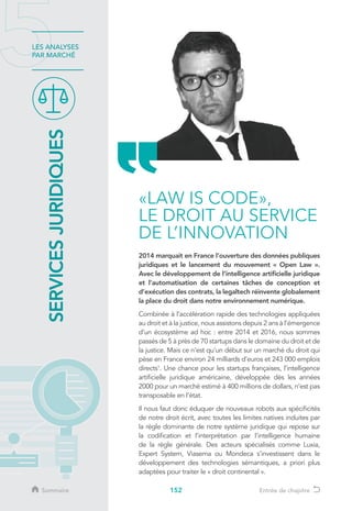 152
LES ANALYSES
PAR MARCHÉ
2014 marquait en France l’ouverture des données publiques
juridiques et le lancement du mouvement « Open Law ».
Avec le développement de l’intelligence artificielle juridique
et l’automatisation de certaines tâches de conception et
d’exécution des contrats, la legaltech réinvente globalement
la place du droit dans notre environnement numérique.
Combinée à l’accélération rapide des technologies appliquées
au droit et à la justice, nous assistons depuis 2 ans à l’émergence
d’un écosystème ad hoc : entre 2014 et 2016, nous sommes
passés de 5 à près de 70 startups dans le domaine du droit et de
la justice. Mais ce n’est qu’un début sur un marché du droit qui
pèse en France environ 24 milliards d’euros et 243 000 emplois
directs1
. Une chance pour les startups françaises, l’intelligence
artificielle juridique américaine, développée dès les années
2000 pour un marché estimé à 400 millions de dollars, n’est pas
transposable en l’état.
Il nous faut donc éduquer de nouveaux robots aux spécificités
de notre droit écrit, avec toutes les limites natives induites par
la règle dominante de notre système juridique qui repose sur
la codification et l’interprétation par l’intelligence humaine
de la règle générale. Des acteurs spécialisés comme Luxia,
Expert System, Viasema ou Mondeca s’investissent dans le
développement des technologies sémantiques, a priori plus
adaptées pour traiter le « droit continental ».
SERVICESJURIDIQUES
«LAW IS CODE»,
LE DROIT AU SERVICE
DE L’INNOVATION
Sommaire Entrée de chapitre
 