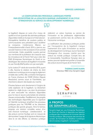 153
La legaltech dispose en outre d’un niveau de
qualité et d’une quantité des données publiques
disponibles inédits en Europe et à l’international :
l’écosystème bénéficie de soutiens publics et
communautaires sans précédent pour accélérer
sa croissance. L’ordonnance Macron sur
l’interprofessionnalité d’août 2016 a permis aux
avocats l’exercice à titre accessoire d’une activité
commerciale. Cette possibilité ouverte permet
aux membres de la profession de s’associer avec
les innovateurs de la French Tech pour créer des
END (Entreprises Numériques du Droit) et co-
développer des solutions de legaltech innovantes
et user friendly (MaFiscalite.com par exemple).
La loi Justice 21e
siècle de novembre 2016, quant
à elle, favorise la création de chaîne du droit
totalement numérique et encourage le règlement
amiable des conflits. Elle a entraîné l’émergence
en France d’acteurs de l’ODR (Online Dispute
Resolution) comme eJust et Fast-Arbitre, qui
cherchent à devenir des leaders du marché.
D’autres facteurs sont directement à l’origine de
cette explosion de la legaltech. La blockchain
replace la « règle du jeu » au cœur du processus
et vient renouveler les solutions disponibles
pour la mise en œuvre automatisée de certaines
clauses contractuelles. Parallèlement, les progrès
des technologies disponibles pour la signature
et l’identité numérique simplifient les processus
juridiques pour les TPE/PME et les directions
juridiques des grands groupes. Ainsi le barreau
propose une solution complète autour d’un
acte d’avocat numérique : actedavocats.fr, et
des acteurs comme YouSign sont en mesure de
démocratiser l’usage de la signature électronique
dans la vie des affaires. Le directeur juridique
redevient un acteur business au service de
l’innovation et les professions règlementées
se positionnent comme tiers de confiance de
l’économie numérique.
La codification des processus juridiques portée
par l’écosystème de la legaltech marque
l’avènement d’un cycle d’innovation au service
du développement numérique, tout en favorisant
l’émergence d’un nouveau marché pour les
acteurs du monde juridique. Compte tenu de
sa transversalité, l’excellence française dans ce
secteur pourrait rapidement profiter à l’ensemble
des acteurs économiques de la French Tech.
Seraphin.legal est une Entreprise Numérique
du Droit qui cherche à répondre aux besoins
juridiques des innovateurs et à innover dans le
monde juridique. Elle propose des services de
conseil, de formation et d’édition numérique
dans le secteur legaltech / privacytech.
À PROPOS
DE SERAPHIN.LEGAL
LA CODIFICATION DES PROCESSUS JURIDIQUES PORTÉE
PAR L’ÉCOSYSTÈME DE LA LEGALTECH MARQUE L’AVÈNEMENT D’UN CYCLE
D’INNOVATION AU SERVICE DU DÉVELOPPEMENT NUMÉRIQUE.
THOMAS SAINT-AUBIN
Directeur RD chez Seraphin.legal
1
http://www.cercle-montesquieu.fr/global/gene/link.php?doc_id=441fg=1
SERVICES JURIDIQUES
Sommaire Entrée de chapitre
 