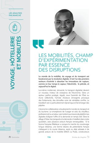 156
LES ANALYSES
PAR MARCHÉ
VOYAGE,HÔTELLERIE
ETMOBILITÉS
Le monde de la mobilité, du voyage et du transport est
bouleversé par la révolution digitale. C’est l’un des premiers
secteurs d’activité à absorber les innovations de rupture,
comme en leur temps la vapeur, l’électricité, le pétrole, et
aujourd’hui le digital.
Lui-même modernisé, réinventé, le transport digitalisé devient
un nouveau moteur de croissance de l’économie. Dans un
secteur parfois protégé, régulé, sous l’autorité de l’État ou
d’une collectivité, l’arrivée d’acteurs émergents provoque
des frottements, des étincelles voire de véritables conflits. La
traveltech est ici particulièrement dynamique et fait émerger des
pépites.
L’économie collaborative a bouleversé le monde du transport et
du tourisme. Le smartphone de l’usager et celui du chauffeur,
professionnelouamateur, permettentauxtraversdeplateformes
digitales d’aligner l’offre et la demande en temps réel. Dans le
sillage d’Uber, les transports à la demande s’installent dans notre
quotidien, avec plusieurs acteurs français remarquables. Si la
licorne française Blablacar a conquis le marché du covoiturage
longue distance, une bonne dizaine de prétendants français
s’attaquent à la courte distance, seuls ou déjà adossés à de
grands acteurs de la mobilité (SNCF, La Poste, constructeurs
LES MOBILITÉS, CHAMP
D’EXPÉRIMENTATION
PAR ESSENCE
DES DISRUPTIONS
Sommaire Entrée de chapitre
 