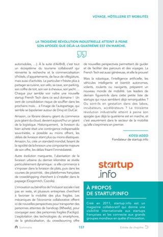 157
VOYAGE, HÔTELLERIE ET MOBILITÉS
automobiles, …). À la suite d’AirBnB, c’est tout
un écosystème du tourisme collaboratif qui
réinvente la recherche et la commercialisation
d’hôtels, d’appartements, de lieux de villégiature,
mais aussi d’activités. Le particulier n’hésite plus à
partager sa cuisine, son vélo, sa cave, son parking,
son coffre de toit, son van à chevaux, son yacht….
Chaque jour semble voir naître une nouvelle
startup French Tech dans ce seul domaine ! Un
vent de consolidation risque de souffler dans les
prochains mois… à l’image de l’autopartage, qui
semble se bipolariser autour de Drivy et OuiCar.
Amazon, ce libraire devenu géant du commerce
puis géant du cloud, devient aujourd’hui un géant
de la logistique. Historiquement, la livraison du
bien acheté était une contingence indispensable
sous-traitée, si possible au moins offrant, les
délais de livraison étant plus ou moins élastiques.
Amazon, lui, crée un standard mondial, faisant de
la rapidité de la livraison une composante majeure
de son offre, les délais frisant l’immédiateté.
Autre évolution marquante, l’uberisation de la
livraison urbaine du dernier kilomètre se révèle
particulièrement dynamique : si elle commence à
s’imposer dans la livraison de plats, puis dans les
courses de proximité, des plateformes françaises
de crowdshipping cherchent à s’installer dans le
paysage (Gogomitch, Cocolis).
L’innovationaubénéficedel’inclusionsocialen’est
pas en reste, et plusieurs entreprises cherchent
à favoriser la mobilité des plus fragiles. Les
mécaniques de l’économie collaborative offrent
ici de nouvelles perspectives pour transporter des
personnes atteintes de handicap (Wheeliz), pour
covoyager avec des personnes fragiles (Faciligo).
L’exploitation des technologies du smartphone,
de la géolocalisation, du crowdsourcing offre
de nouvelles perspectives permettant de guider
et de faciliter des parcours et des voyages. La
French Tech est aussi généreuse, et elle le prouve!
Mais la robotique, l’intelligence artificielle, les
véhicules intelligents et bientôt autonomes,
volants, roulants ou navigants, préparent un
nouveau monde de mobilité. Les leaders de
demain figurent-ils dans cette petite liste de
startups qui nous semblent déjà remarquables ?
Ou sont-ils en gestation dans des labos,
incubateurs, accélérateurs ? La troisième
révolution industrielle atteint à peine son
apogée que déjà la quatrième est en marche, et
c’est assurément dans le secteur de la mobilité
qu’elle s’exprimera en premier.
KOSSI ADZO
Fondateur de startup.info
LA TROISIÈME RÉVOLUTION INDUSTRIELLE ATTEINT À PEINE
SON APOGÉE QUE DÉJÀ LA QUATRIÈME EST EN MARCHE.
Créé en 2011, startup.info est un
magazine collaboratif qui donne une
visibilité internationale aux startups
françaises et les connecte aux grands
groupes mondiaux en quête d'innovation.
À PROPOS
DE STARTUP.INFO
Sommaire Entrée de chapitre
 