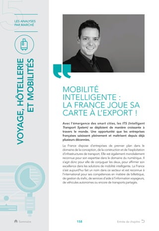 158
LES ANALYSES
PAR MARCHÉ
Avec l’émergence des smart cities, les ITS (Intelligent
Transport System) se déploient de manière croissante à
travers le monde. Une opportunité que les entreprises
françaises saisissent pleinement et maîtrisent depuis déjà
plusieurs décennies.
La France dispose d’entreprises de premier plan dans le
domaine de la conception, de la construction et de l’exploitation
d’infrastructures de transport. Elle est également mondialement
reconnue pour son expertise dans le domaine du numérique. Il
s’agit donc pour elle de conjuguer les deux, pour affirmer son
excellence dans les solutions de mobilité intelligente. La France
s’est aujourd’hui fait un nom dans ce secteur et est reconnue à
l’international pour ses compétences en matière de billettique,
de gestion du trafic, de services d’aide à l’information voyageurs,
de véhicules autonomes ou encore de transports partagés.
MOBILITÉ
INTELLIGENTE :
LA FRANCE JOUE SA
CARTE À L’EXPORT !
VOYAGE,HÔTELLERIE
ETMOBILITÉS
Sommaire Entrée de chapitre
 