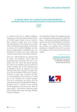 159
Le marché annuel de la mobilité intelligente
représente en France près de 4,4 milliards d’euros
et 45 000 emplois directs. C’est un marché à
forte croissance compte tenu de la maturité
des technologies et de la baisse de leurs coûts,
associé à l’émergence des projets de smart cities.
Le secteur de la mobilité intelligente est donc
porteur d’opportunités considérables pour nos
entreprises et constitue une source majeure de
croissance économique et de création d’emplois.
Parmi les 1 500 entreprises qui évoluent dans
le secteur des transports, environ 300 sont
spécialisées dans le domaine des ITS. Et si la
plupart sont loin d’être des grands groupes,
leur taille ne les empêche pas de rencontrer le
succès à l’export. Ixxi ou Ubi Transports pour
la billettique, Navya ou Easymile avec leurs
véhicules autonomes, Cityway et Lumiplan dans
le service à la mobilité et l’information voyageur,
Gertrude et Ceryx dans la gestion du trafic,
ou encore Blablacar, Drivy, Smoove et Tracetel
qui se sont emparées du transport partagé.
Fort de sa connaissance de l’export, pour les
entreprises françaises de la Mobilité Intelligente,
Business France a identifié comme priorités
de développement commercial pour 2017 les
pays suivants : Côte-d’Ivoire, Danemark, États-
Unis, Finlande, Italie, Japon, Norvège, Pologne,
Suède et Singapour.
AURÉLIEN SOSTAPONTI
Chef de projet Transports
et Mobilité Intelligente
chez Business France
Une génération française de startupers poussée
par un écosystème dynamique (Via-Id, Cleantech
Open…) s’est saisie du sujet de la mobilité pour la
repenser afin de la rendre intelligente. Les besoins
des usagers sont au cœur des préoccupations
des startups qui proposent des innovations
simples pour transporter d’un point A à un point
B le voyageur avec le maximum de confort et de
rapidité.
LE MARCHÉ ANNUEL DE LA MOBILITÉ INTELLIGENTE REPRÉSENTE
EN FRANCE PRÈS DE 4,4 MILLIARDS D’EUROS ET 45 000 EMPLOIS DIRECTS.
VOYAGE, HÔTELLERIE ET MOBILITÉS
Sommaire Entrée de chapitre
 