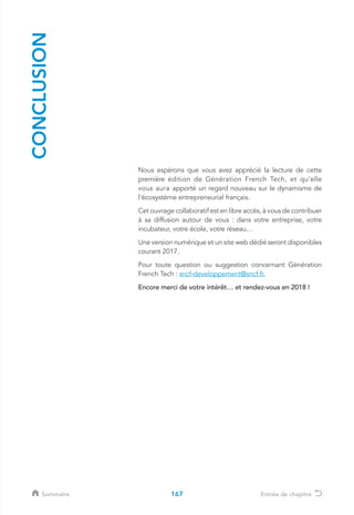 CONCLUSION
Nous espérons que vous avez apprécié la lecture de cette
première édition de Génération French Tech, et qu’elle
vous aura apporté un regard nouveau sur le dynamisme de
l’écosystème entrepreneurial français.
Cet ouvrage collaboratif est en libre accès, à vous de contribuer
à sa diffusion autour de vous : dans votre entreprise, votre
incubateur, votre école, votre réseau…
Une version numérique et un site web dédié seront disponibles
courant 2017.
Pour toute question ou suggestion concernant Génération
French Tech : sncf-developpement@sncf.fr.
Encore merci de votre intérêt… et rendez-vous en 2018 !
167Sommaire Entrée de chapitre
 