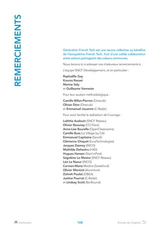REMERCIEMENTS
Génération French Tech est une œuvre collective au bénéfice
de l’écosystème French Tech, fruit d’une solide collaboration
entre acteurs partageant des valeurs communes.
Nous tenons ici à adresser nos chaleureux remerciements à :
L’équipe SNCF Développement, et en particulier :
Raphaëlle Gay
Kouros Rezaei
Marine Sely
et Guillaume Vanneste
Pour leur soutien méthodologique :
Camille Billon-Pierron (Onecub)
Olivier Dion (Onecub)
et Emmanuel Jouanne (C-Radar)
Pour avoir facilité la réalisation de l’ouvrage :
Laëtitia Audouin (SNCF Réseau)
Olivier Beaunay (CCI Paris)
Anne-Lise Bourelle (OpenClassrooms)
Camille Buss (Le Village by CA)
Emmanuel Capitaine (Sanofi)
Clémence Chiquet (EuraTechnologies)
Jacques Dasnoy (INCO)
Mathilde Dehestru (H4D)
Hugues Hansen (Start’inPost)
Ségolène Le Mestre (SNCF Réseau)
Léo Le Naour (INCO)
Carmen-Maria Medina (Sowefund)
Olivier Menicot (Accenture)
Zohreh Poulet (OBEA)
Justine Pourrat (C-Radar)
et Lindsay Scott (Be-Bound).
168Sommaire Entrée de chapitre
 