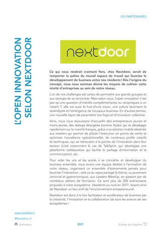 LES PARTENAIRES
L’OPENINNOVATION
SELONNEXTDOOR
Ce qui nous rendrait vraiment fiers, chez Nextdoor, serait de
remporter la palme du nouvel espace de travail qui favorise le
développement de business entre nos résidents ! Dès l’origine du
concept, nous nous sommes donné les moyens de cultiver cette
mixité d’entreprises au sein de notre réseau.
L’un de nos challenges est certes de permettre aux grands groupes et
aux startups de se rencontrer. Mais selon nous, l’open innovation n’est
pas qu’une question d’intérêts complémentaires ou réciproques à un
instant T, elle est aussi le fruit d’une vision, une culture favorisant la
sérendipité et l’émergence de nouveaux business. En d’autres termes,
une nouvelle façon de paramétrer son logiciel d’innovation collective.
Ainsi, nous nous réjouissons d’accueillir des entrepreneurs jeunes et
moins jeunes, des startups étrangères (comme Yoobic qui se développe
rapidement sur le marché français, grâce à sa solution mobile destinée
aux retailers qui permet de piloter l’exécution en points de vente et
optimiser l’excellence opérationnelle), de nombreux profils créatifs
et techniques, qui se retrouvent à la pointe de l’innovation dans leur
secteur (c’est notamment le cas de TalkSpirit, qui développe une
plateforme collaborative qui facilite le partage d’information et la
communication), etc.
Pour aider les uns et les autres à se connaître et développer du
business ensemble, nous avons une équipe dédiée à l’animation de
notre réseau, organisant un ensemble d’événements pensés pour
favoriser l’interaction : cela va du repas partagé (à thème, ou purement
convivial et gastronomique), aux Leaders MeetUp, en passant par de
nombreux ateliers de formation. Ce sont plus de 200 évènements
proposés à notre écosystème (résidents ou non) en 2017, faisant ainsi
de Nextdoor un lieu actif de l’environnement entrepreneurial.
Nextdoor est donc à la fois facilitateur et accélérateur de business par
la créativité, l’innovation et la collaboration de tous les acteurs de ses
écosystèmes !
www.nextdoor.fr
@Nextdoor_fr
017Sommaire Entrée de chapitre
 