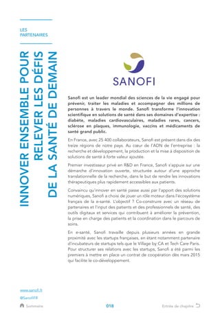 LES
PARTENAIRES
INNOVERENSEMBLEPOUR
RELEVERLESDÉFIS
DELASANTÉDEDEMAIN
Sanofi est un leader mondial des sciences de la vie engagé pour
prévenir, traiter les maladies et accompagner des millions de
personnes à travers le monde. Sanofi transforme l’innovation
scientifique en solutions de santé dans ses domaines d’expertise :
diabète, maladies cardiovasculaires, maladies rares, cancers,
sclérose en plaques, immunologie, vaccins et médicaments de
santé grand public.
En France, avec 25 400 collaborateurs, Sanofi est présent dans dix des
treize régions de notre pays. Au cœur de l’ADN de l’entreprise : la
recherche et développement, la production et la mise à disposition de
solutions de santé à forte valeur ajoutée.
Premier investisseur privé en RD en France, Sanofi s'appuie sur une
démarche d'innovation ouverte, structurée autour d'une approche
translationnelle de la recherche, dans le but de rendre les innovations
thérapeutiques plus rapidement accessibles aux patients.
Convaincu qu'innover en santé passe aussi par l'apport des solutions
numériques, Sanofi a choisi de jouer un rôle moteur dans l'écosystème
français de la e-santé. L’objectif ? Co-construire avec un réseau de
partenaires et l'input des patients et des professionnels de santé, des
outils digitaux et services qui contribuent à améliorer la prévention,
la prise en charge des patients et la coordination dans le parcours de
soins.
En e-santé, Sanofi travaille depuis plusieurs années en grande
proximité avec les startups françaises, en étant notamment partenaire
d’incubateurs de startups tels que le Village by CA et Tech Care Paris.
Pour structurer ses relations avec les startups, Sanofi a été parmi les
premiers à mettre en place un contrat de coopération dès mars 2015
qui facilite le co-développement.
www.sanofi.fr
@SanofiFR
018Sommaire Entrée de chapitre
 