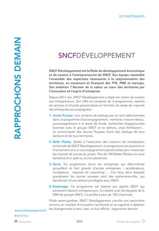 RAPPROCHONSDEMAIN
SNCF Développement est la filiale de développement économique
et de soutien à l’entrepreneuriat de SNCF. Son équipe rassemble
l’ensemble des expertises nécessaires à la redynamisation des
territoires, en soutenant et finançant des TPE, PME et startups.
Son ambition ? Recréer de la valeur au cœur des territoires par
l’innovation et l’esprit d’entreprise.
Depuis 2011 ans, SNCF Développement a dopé son action de soutien
aux entrepreneurs. Son offre se compose de 4 programmes, assortis
de services et d’outils personnalisés en fonction du stade de maturité
des entreprises accompagnées :
1. Jeune Pousse. Une centaine de startups par an sont sélectionnées
dans ce programme d’accompagnement : mentorat, mise en réseau,
accompagnement à la levée de fonds, recherches d’opportunités
business avec le groupe SNCF et en dehors, cross fertilisation…
La communauté des Jeunes Pousses réunit des startups de tous
secteurs et de tous territoires.
2. Belle Plante. Dédié à l’exécution des missions de revitalisation
territoriale de SNCF Développement, ce programme est associé à un
financement et à un accompagnement personnalisé pour maximiser
les chances de succès du projet. Plus de 100 Belles Plantes ont ainsi
bénéficié d’un prêt ou d’une subvention.
3. Serre. Ce programme réunit les entreprises qui elles-mêmes
accueillent et font grandir d’autres entreprises - accélérateurs,
incubateurs, espaces de coworking … Ces lieux dans lesquels
grandissent les jeunes pousses sont des partenaires-clés, qui
bénéficient d’une relation privilégiée avec SNCF.
4. Essaimage. Ce programme est réservé aux agents SNCF qui
souhaitent devenir entrepreneurs. Co-réalisé avec les équipes de la
DRH du groupe SNCF, il a profité à plus de 100 cheminots.
Filiale avant-gardiste, SNCF Développement concilie son savoir-faire
reconnu en matière d’innovation territoriale et sa capacité à détecter
les changements à venir, avec un but affiché : rapprocher demain.
LES PARTENAIRES
www.sncf-developpement.fr
@SNCFDev
019Sommaire Entrée de chapitre
 
