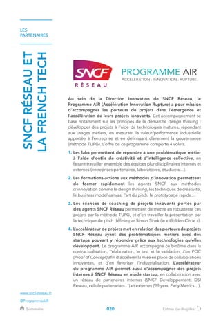 LES
PARTENAIRES
SNCFRÉSEAUET
LAFRENCHTECH
Au sein de la Direction Innovation de SNCF Réseau, le
Programme AIR (Accélération Innovation Rupture) a pour mission
d’accompagner les porteurs de projets dans l’émergence et
l’accélération de leurs projets innovants. Cet accompagnement se
base notamment sur les principes de la démarche design thinking :
développer des projets à l’aide de technologies matures, répondant
aux usages métiers, en mesurant la valeur/performance industrielle
apportée à l’entreprise et en définissant clairement la gouvernance
(méthode TUPG). L’offre de ce programme comporte 4 volets.
1. Les labs permettent de répondre à une problématique métier
à l’aide d’outils de créativité et d’intelligence collective, en
faisant travailler ensemble des équipes pluridisciplinaires internes et
externes (entreprises partenaires, laboratoires, étudiants…).
2. Les formations-actions aux méthodes d’innovation permettent
de former rapidement les agents SNCF aux méthodes
d’innovation comme le design thinking, les techniques de créativité,
le business model canvas, l’art du pitch, le prototypage rapide…
3. Les séances de coaching de projets innovants portés par
des agents SNCF Réseau permettent de mettre en robustesse ces
projets par la méthode TUPG, et d’en travailler la présentation par
la technique de pitch définie par Simon Sinek (le « Golden Circle »).
4. L’accélérateur de projets met en relation des porteurs de projets
SNCF Réseau ayant des problématiques métiers avec des
startups pouvant y répondre grâce aux technologies qu’elles
développent. Le programme AIR accompagne ce binôme dans la
contractualisation, l’élaboration, le test et la validation d’un POC
(Proof of Concept) afin d’accélérer la mise en place de collaborations
innovantes, et d’en favoriser l’industrialisation. L’accélérateur
du programme AIR permet aussi d’accompagner des projets
internes à SNCF Réseau en mode startup, en collaboration avec
un réseau de partenaires internes (SNCF Développement, DSI
Réseau, cellule partenariats…) et externes (Whyers, Early Metrics…).
www.sncf-reseau.fr
@ProgrammeAIR
Sommaire Entrée de chapitre020
 