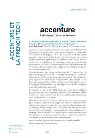 LES PARTENAIRES
« L’innovation est une opportunité d’inventer l’avenir, elle est au
cœur de notre business model et de notre quotidien. » 	
Paul Daugherty, 	Chief Technology  Innovation Officer d’Accenture
Accenture a créé Accenture Ventures qui a pour objectif d’identifier
les startups innovantes pour nouer des partenariats ou réaliser des
investissements stratégiques dans des solutions dont nos clients
pourraient bénéficier. Grâce à son approche d’open innovation,
Accenture Ventures agit comme un catalyseur, un agitateur d’idées et
de créativité afin d’identifier les sources de création de valeur les plus
prometteuses, en collaboration avec les startups, les accélérateurs, les
investisseurs, les universitaires et les départements de RD des grands
groupes du monde entier.
Comme l’énonce Pierre Nanterme, Chairman  CEO d’Accenture, « la
France contribue énormément à l’innovation d’Accenture ». C’est donc
naturellement qu’Accenture Ventures s’est associé à Partech Ventures
pour apporter sa contribution à l’écosystème des startups, et en
particulier celui de la French Tech. Cela permet d’identifier en amont
les startups prometteuses et de développer une relation privilégiée
avec les futurs leaders du digital.
L’innovation fait partie de l’ADN d’Accenture. Nos équipes RD le
prouvent tous les jours. Nos clients cherchent à être les leaders de leur
marché ; les aider à prendre des décisions audacieuses, stratégiques,
voici tout l’enjeu de notre métier.
Nous soutenons ainsi nos clients tout au long du processus d'innovation
pour imaginer, concevoir, développer et déployer rapidement des
solutions de pointe, par exemple pour réinventer l’expérience client
ou employé. Notre ancrage dans l’écosystème des startups fait partie
de nos leviers d’innovation. Nous combinons nos compétences en
stratégie, dans le conseil et les technologies numériques avec celles
des partenaires de notre écosystème pour proposer des solutions
innovantes à nos clients et les aider à se réinventer.
Avec Accenture Ventures, nous ouvrons les portes du possible.
Réalisons demain. Dès maintenant.
ACCENTUREET
LAFRENCHTECH
www.accenture.com
@AccentureFrance
021Sommaire Entrée de chapitre021
 