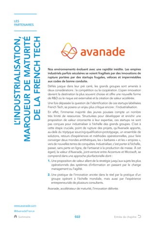 LES
PARTENAIRES
L’INDUSTRIALISATION,
MARQUEURDEMATURITÉ
DELAFRENCHTECH
Nos environnements évoluent avec une rapidité inédite. Les empires
industriels parfois séculaires se voient fragilisés par des innovations de
rupture portées par des startups frugales, véloces et imperméables
aux codes de bonne conduite.
Défiés jusque dans leur pré carré, les grands groupes sont amenés à
deux considérations : la compétition ou la coopération. L’open innovation
devient la destination la plus souvent choisie et offre une nouvelle forme
de RD où le risque est externalisé et la création de valeur accélérée.
Une fois dépassée la question de l’identification de ces startups labélisées
French Tech, se posera un enjeu plus critique encore : l’industrialisation.
En effet, l’immense majorité des jeunes pousses compte un nombre
très limité de ressources. Structurées pour développer et enrichir une
proposition de valeur circonscrite à leur expertise, ces startups ne sont
pas conçues pour industrialiser à l’échelle des grands groupes. C’est à
cette étape cruciale, point de rupture des projets, qu’Avanade apporte,
au-delà du triptyque sourcing-qualification-prototypage, un ensemble de
solutions, retours d’expériences et méthodes opérationnelles, pour faire
converger deux mondes antithétiques, les « barbares » et les « empires »,
vers de nouvelles terres de conquêtes. Industrialiser, c’est porter à l’échelle,
passer, sans perte en ligne, de l’artisanat à la production de masse. À cet
égard, la valeur d’Avanade, joint-venture entre Accenture et Microsoft, se
comprend dans une approche plurifactorielle dont :
1. Une proposition de valeur allant de la stratégie jusqu’aux sujets les plus
opérationnels des systèmes d’information en passant par le change
management ou l’agilité.
2. Une pratique de l’innovation ancrée dans le réel par la pratique d’un
groupe opérant à l’échelle mondiale, mais aussi par l’expérience
entrepreneuriale de plusieurs consultants.
Avanade, accélérateur de maturité, l’innovation délivrée.
www.avanade.com
@AvanadeFrance
022Sommaire Entrée de chapitre
 