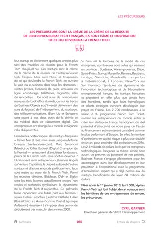 025
leur startup et deviennent quelques années plus
tard des modèles de réussite pour la French
Tech d’aujourd’hui. Ces startups sont la crème
de la crème de la réussite de l’entrepreneuriat
tech français. Elles sont l’âme et l’inspiration
de ce qui deviendra la French Tech, en ouvrant
la voie du e-business dans tous les domaines :
ventes privées, livraisons de plats, annuaires en
ligne, covoiturage, billetteries, cagnottes, sites
de rencontres… Ce sont aussi de nombreuses
marques de back office du web, qui sur les traces
de Business Objects et d’Inventel deviennent des
stars du logiciel, de l’hébergement, du stockage,
des télécommunications. Biom Up et Echosens
sont quant à eux deux ovnis de la chimie et
du médical dans ce classement digital. Ces
entrepreneurs ont changé leur monde et façonné
celui d’aujourd’hui.
Derrière les porte-drapeau des startups françaises
– Xavier Niel (Free), mais aussi Jacques-Antoine
Granjon (vente-privee.com), Marc Simoncini
(Meetic) ou Gilles Babinet (Digital Champion de
la France) — se trouvent d'ambitieux fondateurs,
piliers de la French Tech. Que sont-ils devenus ?
Qu’ils soient serial entrepreneurs, Business Angels
ouVentureCapitalists,laplupartauboardd’autres
startups et d’autres engagés politiquement, tous
sont restés au cœur de la French Tech. Parmi
les réussites célèbres, Blablacar, OVH et Sigfox
sont les trois licornes actuellement encore non
cotées ni rachetées symbolisant le dynamisme
de la French Tech d’aujourd’hui. Ce palmarès
laisse cependant une faible part aux femmes :
seules Céline Lazorthes (Leetchi), Nathalie Gillier
(BazarChic) et Anne-Sophie Pastel (groupe
Auféminin) réussissent à s’imposer dans ce monde
décidément très masculin des années 2000.
Si Paris est le berceau de la moitié de ces
entreprises, nombreuses sont celles qui naissent
en province : Bordeaux, Aix-en-provence, Dijon,
Saint-Priest,Nancy,Marseille,Rennes,Roubaix,
Labège, Grenoble, Mondeville… et parfois
à l’international, à Londres, New-York ou
San Francisco. Symboles du dynamisme de
l’innovation technologique et de l’écosystème
entrepreneurial français, les startups françaises
se projettent en effet plus que jamais hors
des frontières, tandis que leurs homologues
et talents étrangers viennent développer leur
projet en France. Les 2 700 candidatures à la
saison 2 du programme French Tech Ticket,
invitant les entrepreneurs du monde entier à
créer leur startup en France, témoignent du réel
potentiel d’attractivité de notre pays où l’accès
au financement est maintenant considéré comme
le plus performant d’Europe. En effet, le nombre
d’opérations en capital risque a plus que doublé
en un an, pour atteindre 486 opérations en 2016.
Les2,1milliardsdedollars levésparlesentreprises
technologiques françaises la même année sont
autant de preuves du potentiel de nos pépites.
Business France s’engage pleinement pour les
accompagner dans leur développement et leur
projection à l’international avec le programme
d’accélération Impact qui a déjà permis aux 34
startups bénéficiaires de lever 68 millions de
dollars.
Nées après le 1er
janvier 2010, les 1 000 pépites
French Tech qui font l’objet de cet ouvrage sont
les héritières de ces entrepreneurs de renom,
les précurseurs.
LES PRÉCURSEURS
LES PRÉCURSEURS SONT LA CRÈME DE LA CRÈME DE LA RÉUSSITE
DE L’ENTREPRENEURIAT TECH FRANÇAIS, ILS SONT L’ÂME ET L’INSPIRATION
DE CE QUI DEVIENDRA LA FRENCH TECH.
CYRIL GARNIER
Directeur général de SNCF Développement
Sommaire Entrée de chapitre
 