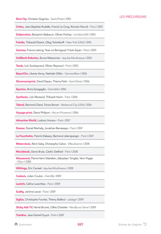 027
Biom’Up, Christian Gagnieu - Saint-Priest I 2005
Criteo, Jean-Baptiste Rudelle, Franck Le Ouay, Romain Niccoli - Paris I 2005
Dailymotion, Benjamin Bejbaum, Olivier Poitrey - Londres (UK) I 2005
Fotolia, Thibauld Elziere, Oleg Tscheltzoff - New York (USA) I 2005
Sarenza, Francis Lelong, Yoan Le Berrigaud, Frank Zayan - Paris I 2005
SoftBank Robotics, Bruno Maisonnier - Issy-les-Moulineaux I 2005
Teads, Loïc Soubeyrand, Olivier Reynaud - Paris I 2005
BazarChic, Liberty Verny, Nathalie Gillier - Gennevilliers I 2006
Showroomprivé, David Dayan, Thierry Petit - Saint-Denis I 2006
Spartoo, Boris Saragaglia - Grenoble I 2006
Synthesio, Loïc Moisand, Thibault Hanin - Paris I 2006
Talend, Bertrand Diard, Farice Bonan - Redwood City (USA) I 2006
Voyage privé, Denis Philipon - Aix-en-Provence I 2006
Attractive World, Ludovic Huraux - Paris I 2007
Deezer, Daniel Marhely, Jonathan Benassaya - Paris I 2007
La Fourchette, Patrick Dalsace, Bertrand Jelensperger - Paris I 2007
Mister-Auto, Rémi Saby, Christophe Calice - Villeurbanne I 2008
Moodstock, Denis Brule, Cédric Deltheil - Paris I 2008
Weezevent, Pierre-Henri Deballon, Sébastien Tonglet, Yann Pages
- Dijon I 2008
Withings, Eric Carreel - Issy-les-Moulineaux I 2008
Cedexis, Julien Coulon - Gentilly I 2009
Leetchi, Céline Lazorthes - Paris I 2009
Scality, Jérôme Lecat - Paris I 2009
Sigfox, Christophe Fourtet, Thierry Bailleul - Labège I 2009
Sticky Ads TV, Hervé Brunet, Gilles Chetelat - Neuilly-sur-Seine I 2009
Trainline, Jean-Daniel Guyot - Paris I 2009
LES PRÉCURSEURS
Sommaire Entrée de chapitre
 