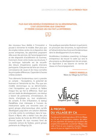031
des nouveaux lieux dédiés à l’innovation a
poussé à réinventer le modèle. Bien plus que
de simples mètres carrés mis à disposition des
jeunes entreprises, les pépinières proposent
elles aussi des services, de l’accompagnement
et des dispositifs d’accélération du business.
Comment choisir entre toutes ces structures ?
La technique habituelle est de recueillir
des retours d’expérience auprès d’anciens
participants. Cela permet de faire son choix en
connaissance de cause et de mieux connaître
les principales différences. Cependant d’autres
critères existent.
Trois éléments fondamentaux sont à prendre
en compte : l’écosystème, le potentiel de
business et l’attractivité du lieu. Plus que son
modèle économique ou sa dénomination,
c’est l’écosystème que construit et fédère
chaque lieu qui fait la différence. Quel que
soit son stade de développement, une startup
a besoin de partenaires, d’investisseurs, de
clients, d’employés ou, tout simplement,
de conseils. À titre d’illustration, la startup
DataData s’est intéressée à l’univers du
médicament après une rencontre avec un
grand groupe pharmaceutique alors qu’elle
développait jusqu’alors une solution destinée
à la lutte contre la contrefaçon dans le luxe.
Quant à Wynd, elle a réalisé l’une des plus
grosses levées de fonds de 2016 (30 millions
d’euros) auprès du tout nouveau fond de
corporate venture de Sodexo, grand groupe
partenaire du Village by CA.
PLUS QUE SON MODÈLE ÉCONOMIQUE OU SA DÉNOMINATION,
C’EST L’ÉCOSYSTÈME QUE CONSTRUIT
ET FÉDÈRE CHAQUE LIEU QUI FAIT LA DIFFÉRENCE.
FondéparleCréditAgricoleen2014,le Village
by CA est un écosystème créateur de valeur
et une pépinière de startups qui soutient des
projets à fort potentiel. Le premier Village a été
créé à Paris et une vingtaine d’autres Villages
verront le jour en régions d’ici fin 2017.
À PROPOS
DU VILLAGE BY CA
LES ESPACES DE CROISSANCE DE LA FRENCH TECH
Ces quelques exemples illustrent à quel point,
en provocant des rencontres, le rayonnement
etl’attractivitédulieuchoisisontfondamentaux
dans le développement d’une startup.
Accélérateur, incubateur, coworking : à chaque
entrepreneur de trouver le cadre qui sera le
plus propice au développement de son projet,
en répondant à ses besoins en termes de
réseau et d’accompagnement.
FABRICE MARSELLA
Maire du Village by CA Paris
Sommaire Entrée de chapitre
 