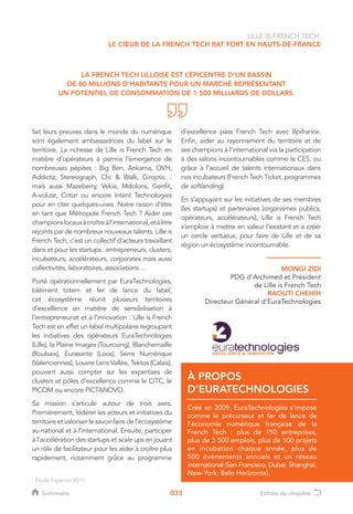 033
fait leurs preuves dans le monde du numérique
sont également ambassadrices du label sur le
territoire. La richesse de Lille is French Tech en
matière d’opérateurs a permis l’émergence de
nombreuses pépites : Big Ben, Ankama, OVH,
Addictiz, Stereograph, Clic  Walk, Giroptic…
mais aussi Mazeberry, Vekia, Mdoloris, Genfit,
A-volute, Critizr ou encore Intent Technologies
pour en citer quelques-unes. Notre raison d’être
en tant que Métropole French Tech ? Aider ces
championslocauxàcroîtreàl’international,etàêtre
rejoints par de nombreux nouveaux talents. Lille is
French Tech, c’est un collectif d’acteurs travaillant
dans et pour les startups : entrepreneurs, clusters,
incubateurs, accélérateurs, corporates mais aussi
collectivités, laboratoires, associations…
Porté opérationnellement par EuraTechnologies,
bâtiment totem et fer de lance du label,
cet écosystème réunit plusieurs territoires
d’excellence en matière de sensibilisation à
l’entrepreneuriat et à l’innovation : Lille is French
Tech est en effet un label multipolaire regroupant
les initiatives des opérateurs EuraTechnologies
(Lille), la Plaine Images (Tourcoing), Blanchemaille
(Roubaix), Eurasanté (Loos), Serre Numérique
(Valenciennes), Louvre Lens Vallée, Tektos (Calais),
pouvant aussi compter sur les expertises de
clusters et pôles d’excellence comme le CITC, le
PICOM ou encore PICTANOVO.
Sa mission s’articule autour de trois axes.
Premièrement, fédérer les acteurs et initiatives du
territoireet valoriser lesavoir-faire de l’écosystème
au national et à l’international. Ensuite, participer
à l’accélération des startups et scale ups en jouant
un rôle de facilitateur pour les aider à croître plus
rapidement, notamment grâce au programme
d’excellence pass French Tech avec Bpifrance.
Enfin, aider au rayonnement du territoire et de
ses champions à l’international via la participation
à des salons incontournables comme le CES, ou
grâce à l’accueil de talents internationaux dans
nos incubateurs (French Tech Ticket, programmes
de softlanding).
En s’appuyant sur les initiatives de ses membres
(les startups) et partenaires (organismes publics,
opérateurs, accélérateurs), Lille is French Tech
s’emploie à mettre en valeur l’existant et à créer
un cercle vertueux, pour faire de Lille et de sa
région un écosystème incontournable.
LA FRENCH TECH LILLOISE EST L’ÉPICENTRE D’UN BASSIN
DE 80 MILLIONS D’HABITANTS POUR UN MARCHÉ REPRÉSENTANT
UN POTENTIEL DE CONSOMMATION DE 1 500 MILLIARDS DE DOLLARS.
LILLE IS FRENCH TECH,
LE CŒUR DE LA FRENCH TECH BAT FORT EN HAUTS-DE-FRANCE
À PROPOS
D’EURATECHNOLOGIES
1
Étude Experian 2011
MONGI ZIDI
PDG d’Archimed et Président
de Lille is French Tech
RAOUTI CHEHIH
Directeur Général d’EuraTechnologies
Créé en 2009, EuraTechnologies s'impose
comme le précurseur et fer de lance de
l'économie numérique française de la
French Tech : plus de 150 entreprises,
plus de 3 500 emplois, plus de 100 projets
en incubation chaque année, plus de
500 événements annuels et un réseau
international (San Francisco, Dubaï, Shanghaï,
New-York, Belo Horizonte).
Sommaire Entrée de chapitre
 