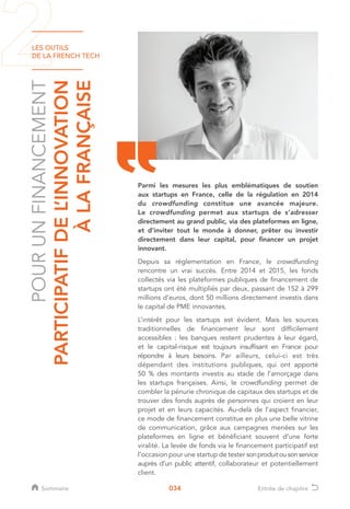 LES OUTILS
DE LA FRENCH TECH
034
POURUNFINANCEMENT
PARTICIPATIFDEL’INNOVATION
ÀLAFRANÇAISE
Parmi les mesures les plus emblématiques de soutien
aux startups en France, celle de la régulation en 2014
du crowdfunding constitue une avancée majeure.
Le crowdfunding permet aux startups de s’adresser
directement au grand public, via des plateformes en ligne,
et d’inviter tout le monde à donner, prêter ou investir
directement dans leur capital, pour financer un projet
innovant.
Depuis sa réglementation en France, le crowdfunding
rencontre un vrai succès. Entre 2014 et 2015, les fonds
collectés via les plateformes publiques de financement de
startups ont été multipliés par deux, passant de 152 à 299
millions d’euros, dont 50 millions directement investis dans
le capital de PME innovantes.
L’intérêt pour les startups est évident. Mais les sources
traditionnelles de financement leur sont difficilement
accessibles : les banques restent prudentes à leur égard,
et le capital-risque est toujours insuffisant en France pour
répondre à leurs besoins. Par ailleurs, celui-ci est très
dépendant des institutions publiques, qui ont apporté
50 % des montants investis au stade de l’amorçage dans
les startups françaises. Ainsi, le crowdfunding permet de
combler la pénurie chronique de capitaux des startups et de
trouver des fonds auprès de personnes qui croient en leur
projet et en leurs capacités. Au-delà de l’aspect financier,
ce mode de financement constitue en plus une belle vitrine
de communication, grâce aux campagnes menées sur les
plateformes en ligne et bénéficiant souvent d’une forte
viralité. La levée de fonds via le financement participatif est
l’occasion pour une startup de tester sonproduitousonservice
auprès d’un public attentif, collaborateur et potentiellement
client.
Sommaire Entrée de chapitre
 