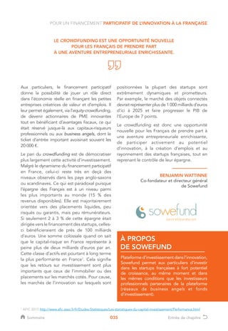 035
Aux particuliers, le financement participatif
donne la possibilité de jouer un rôle direct
dans l’économie réelle en finançant les petites
entreprises créatrices de valeur et d’emplois. Il
leur permet également, via l’equity-crowdfunding,
de devenir actionnaires de PME innovantes
tout en bénéficiant d’avantages fiscaux, ce qui
était réservé jusque-là aux capitaux-risqueurs
professionnels ou aux business angels, dont le
ticket d’entrée important avoisinait souvent les
20 000 €.
Le pari du crowdfunding est de démocratiser
plus largement cette activité d’investissement.
Malgré le dynamisme du financement participatif
en France, celui-ci reste très en deçà des
niveaux observés dans les pays anglo-saxons
ou scandinaves. Ce qui est paradoxal puisque
l’épargne des Français est à un niveau parmi
les plus importants au monde (15 % des
revenus disponibles). Elle est majoritairement
orientée vers des placements liquides, peu
risqués ou garantis, mais peu rémunérateurs.
Si seulement 2 à 3 % de cette épargne était
dirigée vers le financement des startups, celles-
ci bénéficieraient de près de 100 milliards
d’euros. Une somme colossale quand on sait
que le capital-risque en France représente à
peine plus de deux milliards d’euros par an.
Cette classe d’actifs est pourtant à long terme
la plus performante en France1
. Cela signifie
que les retours sur investissement sont plus
importants que ceux de l’immobilier ou des
placements sur les marchés cotés. Pour cause,
les marchés de l’innovation sur lesquels sont
BENJAMIN WATTINNE
Co-fondateur et directeur général
de Sowefund
LE CROWDFUNDING EST UNE OPPORTUNITÉ NOUVELLE
POUR LES FRANÇAIS DE PRENDRE PART
À UNE AVENTURE ENTREPRENEURIALE ENRICHISSANTE.
Plateforme d’investissement dans l’innovation,
Sowefund permet aux particuliers d’investir
dans les startups françaises à fort potentiel
de croissance, au même moment et dans
les mêmes conditions que les investisseurs
professionnels partenaires de la plateforme
(réseaux de business angels et fonds
d’investissement).
À PROPOS
DE SOWEFUND
POUR UN FINANCEMENT PARTICIPATIF DE L’INNOVATION À LA FRANÇAISE
1
AFIC 2015 http://www.afic.asso.fr/fr/Etudes-Statistiques/Les-statistiques-du-capital-investissement/Performance.html
positionnées la plupart des startups sont
extrêmement dynamiques et prometteurs.
Par exemple, le marché des objets connectés
devrait représenter plus de 1 000 milliards d’euros
d’ici à 2025 et faire progresser le PIB de
l’Europe de 7 points.
Le crowdfunding est donc une opportunité
nouvelle pour les Français de prendre part à
une aventure entrepreneuriale enrichissante,
de participer activement au potentiel
d’innovation, à la création d’emplois et au
rayonnement des startups françaises, tout en
reprenant le contrôle de leur épargne.
1
AFIC 2015 http://www.afic.asso.fr/fr/Etudes-Statistiques/Les-statistiques-du-capital-investissement/Performance.html
Sommaire Entrée de chapitre
 
